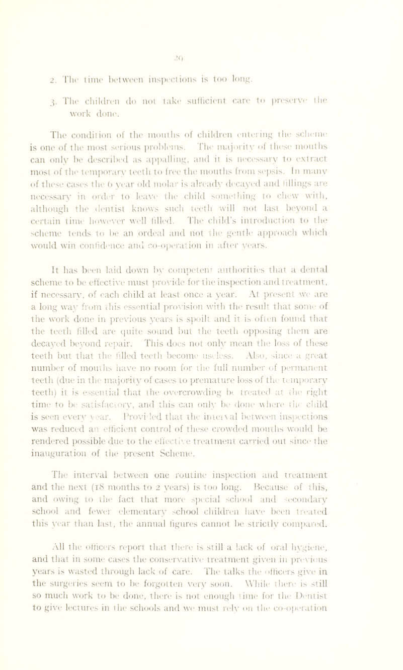 3. The children do not take sufficient care to preserve the work done. The condition of the mouths of children entering the scheme is one of the most serious problems. The majority of these mouths can only be described as appalling, and it is necessary to extract most of the temporarv teeth to free the mouths from sepsis. In many of these cases the b year old molar is already decayed and tillings are necessary in order to leave the child something to chew with, although the dentist knows such teeth will not last beyond a certain time however well tilled. The child's introduction to the scheme tends to lie an ordeal and not the gentle approach which would win confidence and co-operation in after years. It has been laid down by competent authorities that a dental scheme to be effective must provide for the inspection and treatment, if necessary, of each child at least once a year. At present we are a long wav from this essential provision with the result that some of the work done in previous years is spoilt and it is often found that the teeth filled are quite sound but the teeth opposing them are decayed beyond repair. This does not only mean the loss of these teeth but that the filled teeth become useless. Also, since a great number of mouths have no room for the full number of permanent teeth (due in the majority of cases to premature loss of the t; mporary teeth) it is essential that the overcrowding bt treated at the right time to be satisfactory, and this can only be done where the child is seen every year. Provided that the interval between inspections was reduced an efficient control of these crowded mouths would be rendered possible due to the effective treatment carried out since the inauguration of the present Scheme. The interval between one routine inspection and treatment and the next (18 months to 2 years) is too long. Because of this, and owing to the fact that more special school and secondary school and fewer elementary school children have been treated this year than last, the annual figures cannot be strictly compared. All the officers repori that there is still a lack of oral hygiene, and that in some cases the conservative treatment given in previous years is wasted through lack of care. The talks the officers give in the surgeries seem to be forgotten very soon. While there is still so much v'ork to be done, there is not enough time for the Dentist to give lectures in the schools and we must rely on the co-operation