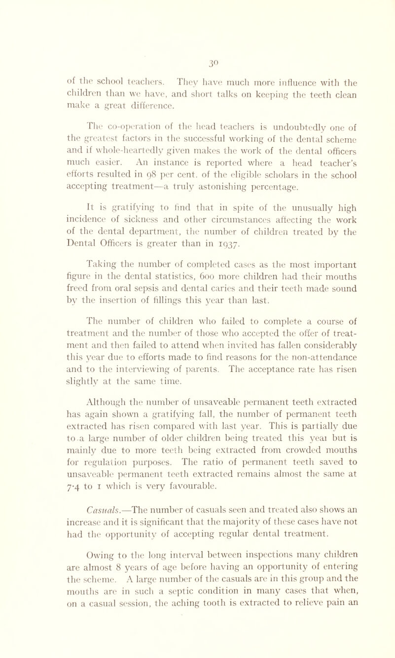 of the school teachers. They have much more influence with the children than we have, and short talks on keeping the teeth clean make a great difference. The co-operation of the head teachers is undoubtedly one of the greatest factors in ihe successful working of the dental scheme and if whole-heartedly given makes the work of the dental officers much easier. An instance is reported where a head teacher’s efforts resulted in 98 per cent, of the eligible scholars in the school accepting treatment—a truly astonishing percentage. It is gratifying to find that in spite of the unusually high incidence of sickness and other circumstances affecting the work of the dental department, the number of children treated by the Dental Officers is greater than in 1937. Taking the number of completed cases as the most important figure in the dental statistics, 600 more children had their mouths freed from oral sepsis and dental caries and their teeth made sound by the insertion of fillings this year than last. The number of children who failed to complete a course of treatment and the number of those who accepted the offer of treat¬ ment and then failed to attend when invited has fallen considerably this year due to efforts made to find reasons for the non-attendance and to the interviewing of parents. The acceptance rate has risen slightly at the same time. Although the number of unsaveable permanent teeth extracted has again shown a gratifying fall, the number of permanent teeth extracted has risen compared with last year. This is partially due to.a large number of older children being treated this yeai but is mainly due to more teeth being extracted from crowded mouths for regulation purposes. The ratio of permanent teeth saved to unsaveable permanent teeth extracted remains almost the same at 7-4 to 1 which is very favourable. Casuals.—The number of casuals seen and treated also shows an increase and it is significant that the majority of these cases have not had the opportunity of accepting regular dental treatment. Owing to the long interval between inspections many children are almost 8 years of age before having an opportunity of entering the scheme. A large number of the casuals are in this group and the mouths are in such a septic condition in many cases that when, on a casual session, the aching tooth is extracted to relieve pain an