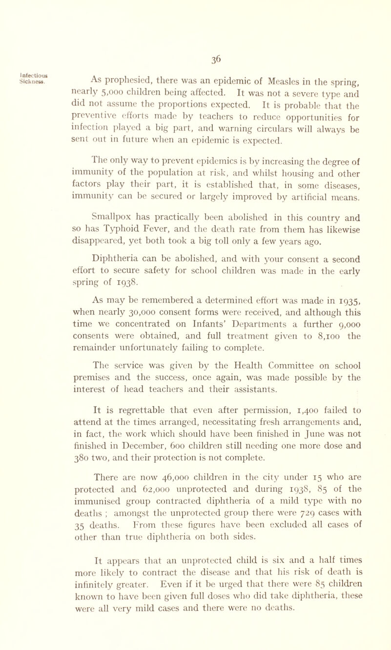 Infectious Sickness. 36 As prophesied, there was an epidemic of Measles in the spring, nearly 5,000 children being affected. It was not a severe type and did not assume the proportions expected. It is probable that the preventive efforts made by teachers to reduce opportunities for infection played a big part, and warning circulars will always be sent out in future when an epidemic is expected. The only way to prevent epidemics is by increasing the degree of immunity of the population at risk, and whilst housing and other factors play their part, it is established that, in some diseases, immunity can be secured or largely improved by artificial means. Smallpox has practically been abolished in this country and so has Typhoid Fever, and the deatli rate from them has likewise disappeared, yet both took a big toll only a few years ago. Diphtheria can be abolished, and with your consent a second effort to secure safety for school children was made in the early spring of 1938. As may be remembered a determined effort was made in 1935, when nearly 30,000 consent forms were received, and although this time we concentrated on Infants’ Departments a further 9,000 consents were obtained, and full treatment given to 8,100 the remainder unfortunately failing to complete. The service was given by the Health Committee on school premises and the success, once again, was made possible by the interest of head teachers and their assistants. It is regrettable that even after permission, 1,400 failed to attend at the times arranged, necessitating fresh arrangements and, in fact, the work which should have been finished in June was not finished in December, 600 children still needing one more dose and 380 two, and their protection is not complete. There are now 46,000 children in the city under 15 who are protected and 62,000 unprotected and during 193S, 85 of the immunised group contracted diphtheria of a mild type with no deaths ; amongst the unprotected group there were 729 cases with 35 deaths. From these figures have been excluded all cases of other than true diphtheria on both sides. It appears that an unprotected child is six and a half times more likely to contract the disease and that his risk of death is infinitely greater. Even if it be urged that there were 85 children known to have been given full doses who did take diphtheria, these were all very mild cases and there were no deaths.