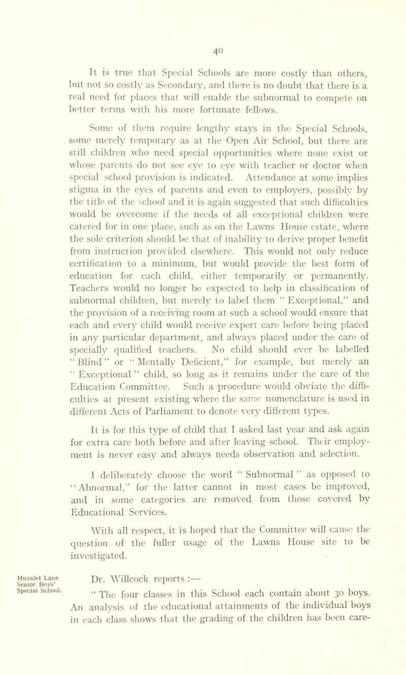Hunslet Lane Senior Boys’ Special School. It is true that Special Schools are more costly than others, but not so costly as Secondary, and there is no doubt that there is a real need for places that will enable the subnormal to compete on better terms with his more fortunate fellows. Some of them require lengthy stays in the Special Schools, some merely temporary as at the Open Air School, but there are still children who need special opportunities where none exist or whose parents do not see eye to eye with teacher or doctor when special school provision is indicated. Attendance at some implies stigma in the eyes of parents and even to employers, possibly by the title of the school and it is again suggested that such difficulties would be overcome if the needs of all exceptional children were catered for in one place, such as on the Lawns House estate, where the sole criterion should be that of inability to derive proper benefit from instruction provided elsewhere. This would not only reduce certification to a minimum, but would provide the best form of education for each child, either temporarily or permanently. Teachers would no longer be expected to help in classification of subnormal children, but merely to label them “ Exceptional,” and the provision of a receiving room at such a school would ensure that each and every child would receive expert care before being placed in any particular department, and always placed under the care of specially qualified teachers. No child should ever be labelled “ Blind ” or “ Mentally Deficient,” for example, but merely an  Exceptional ” child, so long as it remains under the care of the Education Committee. Such a procedure would obviate the diffi¬ culties at present existing where the same nomenclature is used in different Acts of Parliament to denote very different types. It is for this type of child that I asked last year and ask again for extra care both before and after leaving school. Their employ¬ ment is never easy and always needs observation and selection. I deliberately choose the word “ Subnormal ” as opposed to “Abnormal,” for the latter cannot in most cases be improved, and in some categories are removed from those covered by Educational Services. With all respect, it is hoped that the Committee will cause the question of the fuller usage of the Lawns House site to be investigated. Dr. Willcock reports :— “ The four classes in this School each contain about 30 boys. An analysis of the educational attainments of the individual boys in each class shows that the grading of the children has been care-