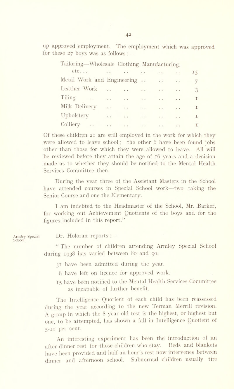 Armley School. up approved employment. The employment which was approved for these 27 boys was as follows :— Tailoring—Wholesale Clothing Manufacturing, otc- • • . 13 Metal Work and Engineering .. .. . . 7 Leather Work .. .. .. .. .. 3 Tiling . 1 Milk Delivery . . .. . . . . . . 1 Upholstery .. .. . . .. .. 1 Colliery .. .. .. . . . . . . 1 Of these children 21 are still employed in the work for which they were allowed to leave school ; the other 6 have been found jobs other than those for which they were allowed to leave. All will be reviewed before they attain the age of 16 years and a decision made as to whether they should be notified to the Mental Health Services Committee then. During the year three of the Assistant Masters in the School have attended courses in Special School work—two taking the Senior Course and one the Elementary. I am indebted to the Headmaster of the School, Mr. Barker, for working out Achievement Quotients of the boys and for the figures included in this report.” Special Dr. Holoran reports :—- “ The number of children attending Armley Special School during 1938 has varied between 80 and 90. 31 have been admitted during the year. 8 have left on licence for approved work. 15 have been notified to the Mental Health Services Committee as incapable of further benefit. The Intelligence Quotient of each child has been reassessed during the year according to the new Terman Merrill revision. A group in which the 8 year old test is the highest, or highest but one, to be attempted, has shown a fall in Intelligence Quotient of 5-10 per cent. An interesting experiment has been the introduction of an after-dinner rest for those children who stay. Beds and blankets have been provided and half-an-hour’s rest now intervenes between dinner and afternoon school. Subnormal children usually tire