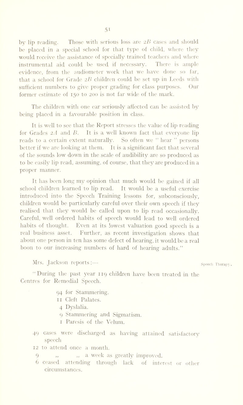 by lip reading. Those with serious loss are 2B cases and should be placed in a special school for that type of child, where they would receive the assistance of specially trained teachers and where instrumental aid could be used if necessary. There is ample evidence, from the audiometer work that we have done so far, that a school for Grade 2B children could be set up in Leeds with sufficient numbers to give proper grading for class purposes. Our former estimate of 150 to 200 is not far wide of the mark. The children with one ear seriously affected can be assisted by being placed in a favourable position in class. It is well to see that the Report stresses the value of lip reading for Grades 2.1 and B. It is a well known fact that everyone lip reads to a certain extent naturally. So often we “ hear ” persons better if we are looking at them. It is a significant fact that several of the sounds low down in the scale of audibility are so produced as to be easily lip read, assuming, of course, that they are produced in a proper manner. It has been long my opinion that much would be gained if all school children learned to lip read. It would be a useful exercise introduced into the Speech Training lessons for, subconsciously, children would be particularly careful over their own speech if they realised that they would be called upon to lip read occasionally. Careful, well ordered habits of speech would lead to well ordered habits of thought. Even at its lowest valuation good speech is a real business asset. Further, as recent investigation shows that about one person in ten has some defect of hearing, it would be a real boon to our increasing numbers of hard of hearing adults.” Mrs. Jackson reports:— Speech Therapy. “During the past year 119 children have been treated in the Centres for Remedial Speech. 94 for Stammering. 11 Cleft Palates. 4 Dyslalia. 9 Stammering and Sigmatism. 1 Paresis of the Velum. 49 cases were discharged as having attained satisfactory speech 12 to attend once a month. 9 ,, ,, a week as greatly improved. 6 ceased attending through lack of interest circumstances. or other