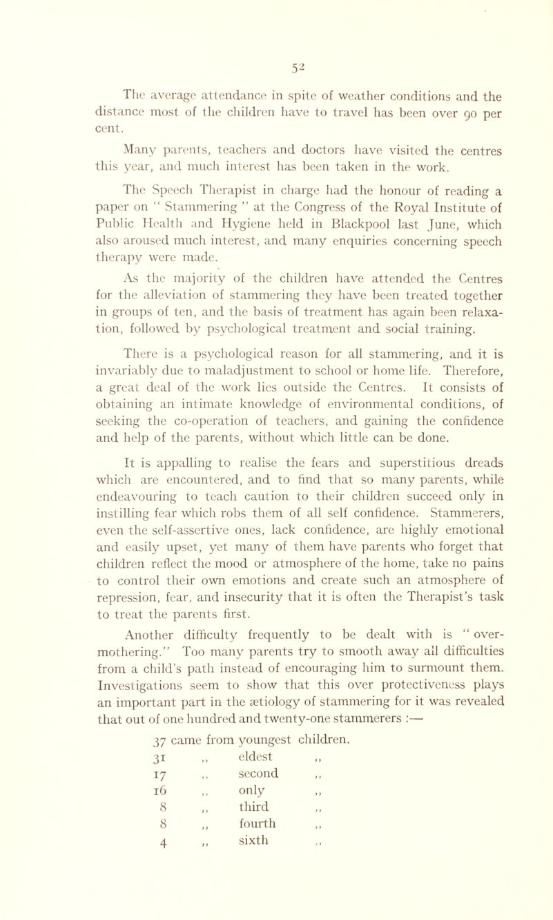 distance most of tlie children have to travel has been over go per cent. Many parents, teachers and doctors have visited the centres this year, and much interest has been taken in the work. The Speech Therapist in charge had the honour of reading a paper on “ Stammering ” at the Congress of the Royal Institute of Public Health and Hygiene held in Blackpool last June, which also aroused much interest, and many enquiries concerning speech therapy were made. As the majority of the children have attended the Centres for the alleviation of stammering they have been treated together in groups of ten, and the basis of treatment has again been relaxa¬ tion, followed by psychological treatment and social training. There is a psychological reason for all stammering, and it is invariably due to maladjustment to school or home life. Therefore, a great deal of the work lies outside the Centres. It consists of obtaining an intimate knowledge of environmental conditions, of seeking the co-operation of teachers, and gaining the confidence and help of the parents, without which little can be done. It is appalling to realise the fears and superstitious dreads which are encountered, and to find that so many parents, while endeavouring to teach caution to their children succeed only in instilling fear which robs them of all self confidence. Stammerers, even the self-assertive ones, lack confidence, are highly emotional and easily upset, yet many of them have parents who forget that children reflect the mood or atmosphere of the home, take no pains to control their own emotions and create such an atmosphere of repression, fear, and insecurity that it is often the Therapist’s task to treat the parents first. Another difficulty frequently to be dealt with is “ over¬ mothering.” Too many parents try to smooth away all difficulties from a child’s path instead of encouraging him to surmount them. Investigations seem to show that this over protectiveness plays an important part in the aetiology of stammering for it was revealed that out of one hundred and twenty-one stammerers :— 37 3i 17 16 8 8 4 came from youngest children. eldest second only third fourth sixth