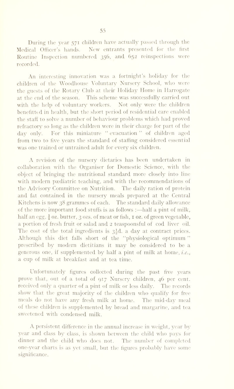During the year 571 children have actually passed through Ihe Medical Officer’s hands. New entrants presented for the first Routine Inspection numbered 356, and O52 reinspcctions were recorded. An interesting innovation was a fortnight’s holiday for the children of the Woodhouse Voluntary Nursery School, who wen' the guests of the Rotary Club at their Holiday Home in Harrogate at the end of the season. This scheme was successfully carried out with the help of voluntary workers. Not only were the children benefitted in health, but the short period of residential care enabled the staff to solve a number of behaviour problems which had proved refractory so long as the children were in their charge for part of the day only. For this miniature “ evacuation ” of children aged from two to five years the standard of staffing considered essential was one trained or untrained adult for every six children. A revision of the nursery dietaries has been undertaken in collaboration with the Organiser for Domestic Science, with the object of bringing the nutritional standard more closely into line with modern paediatric teaching, and with the recommendations of the Advisory Committee on Nutrition. The daily ration of protein and fat contained in the nursery meals prepared at the Central Kitchens is now 38 grammes of each. The standard daily allowance of the more important food stuffs is as follows :—half a pint of milk, half an egg, £ oz. butter, 3 ozs. of meat or fish, 1 oz. of green vegetable, a portion of fresh fruit or salad and 2 teaspoonsful of cod liver oil. The cost of the total ingredients is 3M. a day at contract prices. Although this diet falls short of the “physiological optimum ” prescribed by modern dietitians it may be considered to be a generous one, if supplemented by half a pint of milk at home, i.e., a cup of milk at breakfast and at tea time. Unfortunately figures collected during the past five years prove that, out of a total of 917 Nursery children, 46 per cent, received only a quarter of a pint of milk or less daily. The records show that the great majority of the children who qualify for free meals do not have any fresh milk at home. The mid-day meal of these children is supplemented by bread and margarine, and tea sweetened with condensed milk. A persistent difference in the annual increase in weight, year by year and class by class, is shown between the child who pays for dinner and the child who docs not. The number of completed one-year charts is as yet small, but the figures probably have some significance.