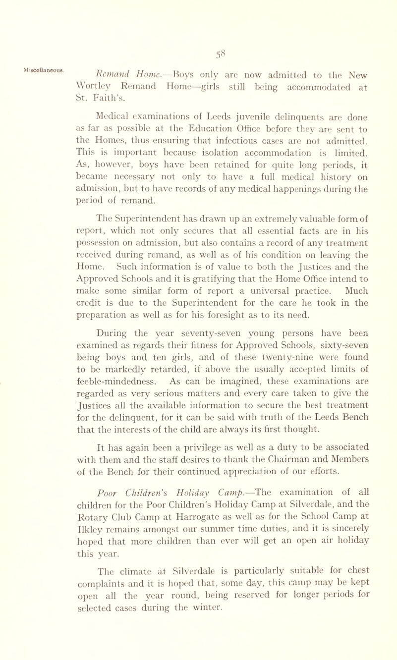 Miscellaneous Remand Home.—Boys only are now admitted to the New Wortley Remand Home—girls still being accommodated at St. Faith’s. Medical examinations of Leeds juvenile delinquents are done as far as possible at the Education Office before they are sent to the Homes, thus ensuring that infectious cases are not admitted. This is important because isolation accommodation is limited. As, however, boys have been retained for quite long periods, it became necessary not only to have a full medical history on admission, but to have records of any medical happenings during the period of remand. The Superintendent has drawn up an extremely valuable form of report, which not only secures that all essential facts are in his possession on admission, but also contains a record of any treatment received during remand, as well as of his condition on leaving the Home. Such information is of value to both the Justices and the Approved Schools and it is gratifying that the Home Office intend to make some similar form of report a universal practice. Much credit is due to the Superintendent for the care he took in the preparation as well as for his foresight as to its need. During the year seventy-seven young persons have been examined as regards their fitness for Approved Schools, sixty-seven being boys and ten girls, and of these twenty-nine were found to be markedly retarded, if above the usually accepted limits of feeble-mindedness. As can be imagined, these examinations are regarded as very serious matters and every care taken to give the Justices all the available information to secure the best treatment for the delinquent, for it can be said with truth of the Leeds Bench that the interests of the child are always its first thought. It has again been a privilege as well as a duty to be associated with them and the staff desires to thank the Chairman and Members of the Bench for their continued appreciation of our efforts. Poor Children’s Holiday Camp.—The examination of all children for the Poor Children’s Holiday Camp at Silverdale, and the Rotary Club Camp at Harrogate as well as for the School Camp at Ilkle}^ remains amongst our summer time duties, and it is sincerely hoped that more children than ever will get an open air holiday this year. The climate at Silverdale is particularly suitable for chest complaints and it is hoped that, some day, this camp may be kept open all the year round, being reserved for longer periods for selected cases during the winter.