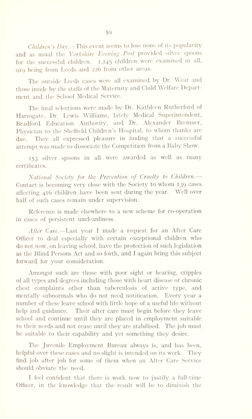 Children's Day.—This event seems to lose none of its popularity and as usual the Yorkshire Evening Cost provided silver spoons for the successful children. 1,145 children were examined in all, 919 being from Leeds and 22b from other areas. The outside Leeds cases were all examined by Dr. Wear and those inside by the staffs of the Maternity and < liild Welfare Depart¬ ment and the School Medical Service. The final selections were made by Dr. Kathleen Rutherford of Harrogate, Dr. Lewis \\ illiams, lately Medical Superintendent, Bradford Education Authority, and Dr. Alexander Bremner, Physician to the Sheffield Children’s Hospital, to whom thanks are due. They all expressed pleasure in finding that a successful attempt was made to dissociate the Competition from a Baby Show. 153 silver spoons in all were awarded as well as many certificates. National Society for the Prevention of Cruelty to Children.—- Contact is becoming very close with the Society to whom 139 cases affecting 416 children have been sent during the year. Well over half of such cases remain under supervision. Reference is made elsewhere to a new scheme for co-operation in cases of persistent uncleanliness. After Care.—Last year I made a request for an After Care Officer to deal especially with certain exceptional children who do not now, on leaving school, have the protection of such legislation as the Blind Persons Act and so forth, and I again bring this subject forward for your consideration. Amongst such are those with poor sight or hearing, cripples of all types and degrees including those with heart disease or chronic chest complaints other than tuberculosis of active type, and mentally subnormals who do not need notification. Every year a number of these leave school with little hope of a useful life without help and guidance. Their after care must begin before they leave school and continue until they are placed in employment suitable to their needs and not cease until they are stabilised. The job must be suitable to their capability and yet something they desire. The Juvenile Employment Bureau always is, and has been, helpful over these cases and no slight is intended on its work. They find job after job for some of them when an After Care Service should obviate the need. I feel confident that there is work now to justify a full-time Officer, in the knowledge that the result will be to diminish the