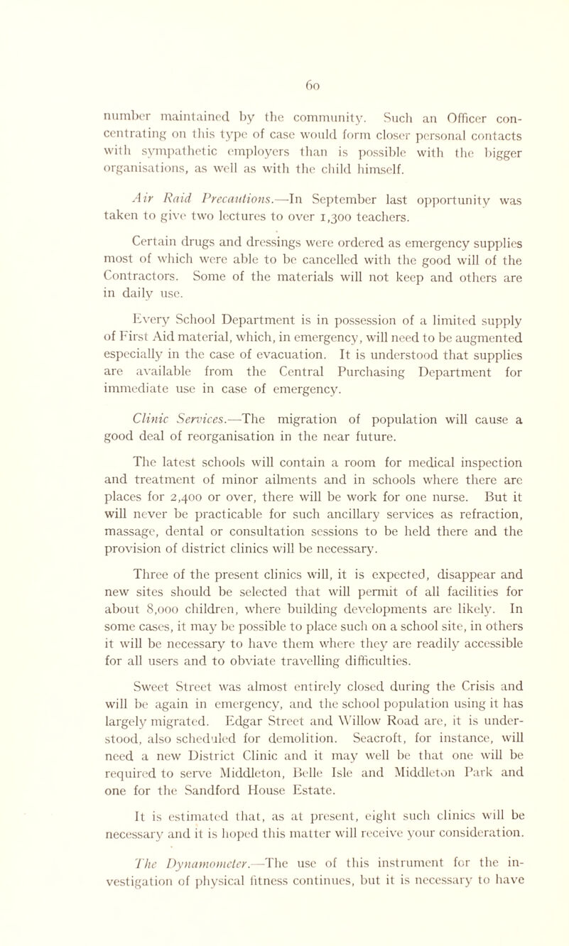 bo number maintained by the community. Such an Officer con¬ centrating on this type of case would form closer personal contacts with sympathetic employers than is possible with the bigger organisations, as well as with the child himself. Air Raid Precautions.—In September last opportunity was taken to give two lectures to over 1,300 teachers. Certain drugs and dressings were ordered as emergency supplies most of which were able to be cancelled with the good will of the Contractors. Some of the materials will not keep and others are in daily use. Every School Department is in possession of a limited supply of First Aid material, which, in emergency, will need to be augmented especially in the case of evacuation. It is understood that supplies are available from the Central Purchasing Department for immediate use in case of emergency. Clinic Services.—The migration of population will cause a good deal of reorganisation in the near future. The latest schools will contain a room for medical inspection and treatment of minor ailments and in schools where there arc places for 2,400 or over, there will be work for one nurse. But it will never be practicable for such ancillary services as refraction, massage, dental or consultation sessions to be held there and the provision of district clinics will be necessary. Three of the present clinics will, it is expected, disappear and new sites should be selected that will permit of all facilities for about 8,000 children, where building developments are likely. In some cases, it may be possible to place such on a school site, in others it will be necessary to have them where they are readily accessible for all users and to obviate travelling difficulties. Sweet Street was almost entirely closed during the Crisis and will be again in emergency, and the school population using it has largely migrated. Edgar Street and Willow Road are, it is under¬ stood, also scheduled for demolition. Seacroft, for instance, will need a new District Clinic and it may well be that one will be required to serve Middleton, Belle Isle and Middleton Park and one for the Sandford House Estate. It is estimated that, as at present, eight such clinics will be necessary and it is hoped this matter will receive your consideration. The Dynamometer.—The use of this instrument for the in¬ vestigation of physical fitness continues, but it is necessary to have