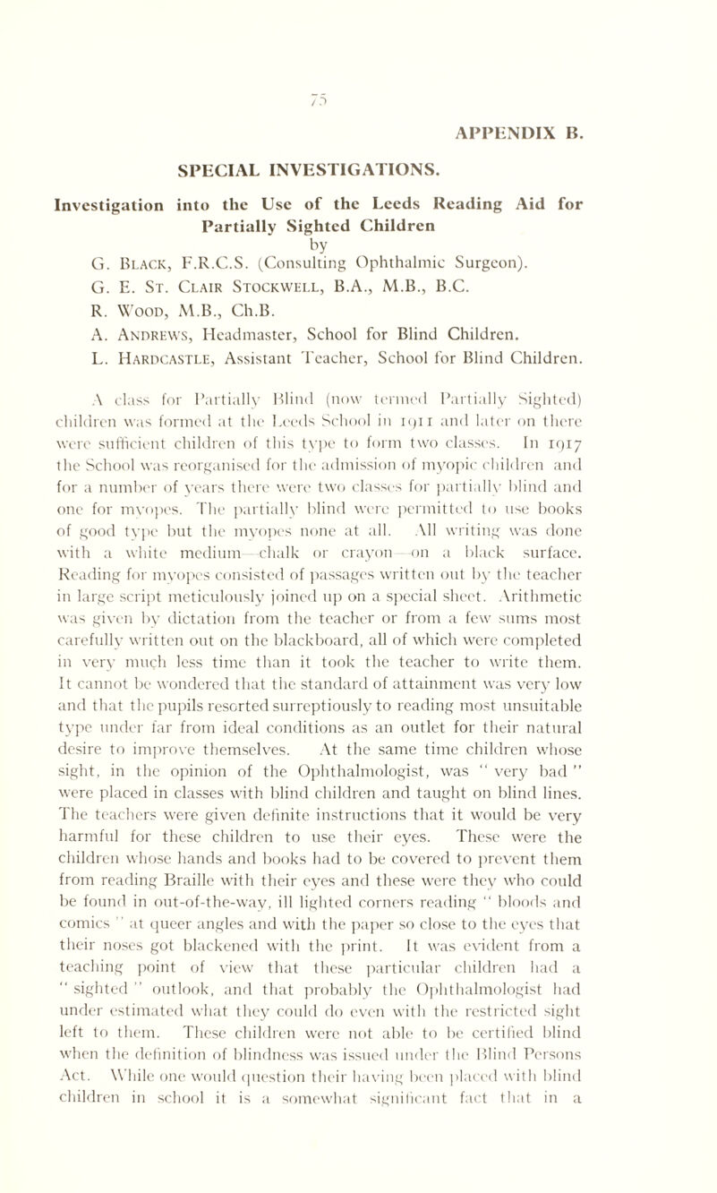 APPENDIX B. SPECIAL INVESTIGATIONS. Investigation into the Use of the Leeds Reading Aid for Partially Sighted Children by G. Black, F.R.C.S. (Consulting Ophthalmic Surgeon). G. E. St. Clair Stockwell, B.A., M.B., B.C. R. Wood, M.B., Ch.B. A. Andrews, Headmaster, School for Blind Children. L. Hardcastle, Assistant Teacher, School for Blind Children. A class for Partially Blind (now termed Partially Sighted) children was formed at the Leeds School in 1911 and later on there were sufficient children of this type to form two classes. In 1917 the School was reorganised for the admission of myopic children and for a number of years there were two classes for partially blind and one for myopes. The partially blind were permitted to use books of good type but the myopes none at all. All writing was done with a white medium chalk or crayon on a black surface. Reading for myopes consisted of passages written out by the teacher in large script meticulously joined up on a special sheet. Arithmetic was given by dictation from the teacher or from a few sums most carefully written out on the blackboard, all of which were completed in very much less time than it took the teacher to write them. It cannot be wondered that the standard of attainment was very low and that the pupils resorted surreptiously to reading most unsuitable type under far from ideal conditions as an outlet for their natural desire to improve themselves. At the same time children whose sight, in the opinion of the Ophthalmologist, was “ very bad ” were placed in classes with blind children and taught on blind lines. The teachers were given definite instructions that it would be very harmful for these children to use their eyes. These were the children whose hands and books had to be covered to prevent them from reading Braille with their eyes and these were they who could be found in out-of-the-way, ill lighted corners reading “ bloods and comics  at queer angles and with the paper so close to the eyes that their noses got blackened with the print. It was evident from a teaching point of view that these particular children had a “ sighted ” outlook, and that probably the Ophthalmologist had under estimated what they could do even with the restricted sight left to them. These children were not able to be certified blind when the definition of blindness was issued under the Blind Persons Act. \\ liile one would question their having been placed with blind children in school it is a somewhat significant fact that in a