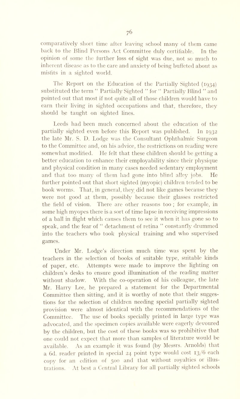 comparatively short time after leaving school many of them came back to the Blind Persons Act Committee duly certifiable. In the opinion of some the further loss of sight was due, not so much to inherent disease as to I he care and anxiety of being buffeted about as misfits in a sighted world. The Report on the Education of the Partially Sighted (1934) substituted the term “ Partially Sighted ” for “ Partially Blind ” and pointed out that most if not quite all of those children would have to earn their living in sighted occupations and that, therefore, they should be taught on sighted lines. Leeds had been much concerned about the education of the partially sighted even before this Report was published. In 1932 the late Mr. S. I). Lodge was the Consultant Ophthalmic Surgeon to the Committee and, on his advice, the restrictions on reading were somewhat modified. He felt that these children should be getting a better education to enhance their employability since their physique and physical condition in many cases needed sedentary employment and that too many of them had gone into blind alley jobs. He further pointed out that short sighted (myopic) children tended to be book worms. That, in general, they did not like games because they were not good at them, possibly because their glasses restricted the field of vision. There are other reasons too ; for example, in some high myopes there is a sort of time lapse in receiving impressions of a ball in flight which causes them to see it when it has gone so to speak, and the fear of “ detachment of retina ” constantly drummed into the teachers who took physical training and who supervised games. Under Mr. Lodge’s direction much time was spent by the teachers in the selection of books of suitable type, suitable kinds of paper, etc. Attempts were made to improve the lighting on children’s desks to ensure good illumination of the reading matter without shadow. With the co-operation of his colleague, the late Mr. Harry Lee, he prepared a statement for the Departmental Committee then sitting, and it is worthy of note that their sugges¬ tions for the selection of children needing special partially sighted provision were almost identical with the recommendations of the Committee. The use of books specially printed in large type was advocated, and the specimen copies available were eagerly devoured by the children, but the cost of these books was so prohibitive that one could not expect that more than samples of literature would be available. As an example it was found (by Messrs. Arnolds) that a 6d. reader printed in special 24 point type would cost 13/6 each copy for an edition of 500 and that without royalties or illus¬ trations. At best a Central Library for all partially sighted schools