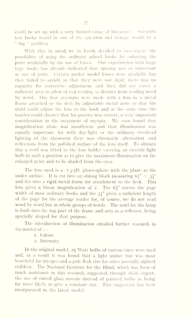 could be set up with a very limited range of literature. Scientific test books would be out of the question and storagi would be a “ big ” problem. With this in mind we in Leeds decided to investigate the possibility of using the ordinary school books by enlarging the print artificially by the use of lenses. Our experiments with large type books has alreadv indicated that spacing was as important as size of print. Certain pocket model lenses were available but they failed to satisfy in that they were not rigid, there was no capacity for corrective adjustment and they did not cover a sufficient area to allow of real reading as distinct from reading word by word. Our first attempts were made with a lens in a metal frame attached to the desk by adjustable metal arms so that the child could adjust the lens to the book and at the same time the teacher could observe that his posture was correct, a very important consideration in the treatment of myopia. We soon found that magnification alone was insufficient and that illumination was equally important, for with day-light or the ordinary overhead lighting of the classroom there was chromatic aberration and reflections from the polished surface of the lens itself. To obviate this a cowl was fitted to the lens holder carrying an electric light bulb in such a position as to give the maximum illumination on the enlarged print and to be shaded from the eyes. The lens used is a +3‘5D. piano-sphere with the plane as the under surface. It is cut into an oblong block measuring 6| x 3J and fits into a rigid metal frame for attachment to the desk. This lens gives a linear magnification of 2. The 61 covers the page width of most ordinary books and the 3-} gives a sufficient length of the page for the average reader for, of course, we do not read word by word but in whole groups of words. The cowl for the lamp is built into the top part of the frame and acts as a reflector, being specially shaped for that purpose. The introduction of illumination entailed further research in the matter of: 1. Colour. 2. Intensity. In the original model, 25 Watt bulbs of various tints were used and, as a result it was found that a light amber lint was most beneficial for myopes and a pale flesh tint for other partially sighted children. The National Institute for the Blind, which has been of much assistance in this research, suggested, through their expert, the use of tinted glass screens instead of painted bulbs as being far more likely to give a constant tint. This suggestion has been incorporated in the latest model.