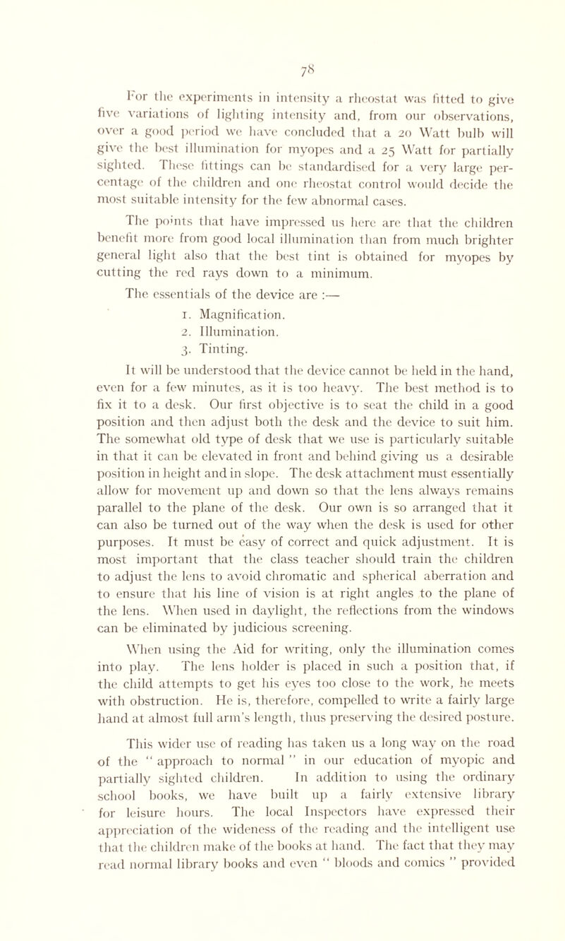 For the experiments in intensity a rheostat was fitted to give live variations of lighting intensity and, from our observations, over a good period we have concluded that a 20 Watt bulb will give the best illumination for myopes and a 25 Watt for partially sighted. These fittings can be standardised for a very large per¬ centage of the children and one rheostat control would decide the most suitable intensity for the few abnormal cases. The pomts that have impressed 11s here are that the children benefit more from good local illumination than from much brighter general light also that the best tint is obtained for myopes by cutting the red rays down to a minimum. The essentials of the device are :— 1. Magnification. 2. Illumination. 3. Tinting. It will be understood that the device cannot be held in the hand, even for a few minutes, as it is too heavy. The best method is to fix it to a desk. Our first objective is to seat the child in a good position and then adjust both the desk and the device to suit him. The somewhat old type of desk that we use is particularly suitable in that it can be elevated in front and behind giving us a desirable position in height and in slope. The desk attachment must essentially allow for movement up and down so that the lens always remains parallel to the plane of the desk. Our own is so arranged that it can also be turned out of the way when the desk is used for other purposes. It must be easy of correct and quick adjustment. It is most important that the class teacher should train the children to adjust the lens to avoid chromatic and spherical aberration and to ensure that his line of vision is at right angles to the plane of the lens. When used in daylight, the reflections from the windows can be eliminated by judicious screening. When using the Aid for writing, only the illumination comes into play. The lens holder is placed in such a position that, if the child attempts to get his eyes too close to the work, he meets with obstruction. He is, therefore, compelled to write a fairly large hand at almost full arm’s length, thus preserving the desired posture. This wider use of reading has taken us a long way on the road of the “ approach to normal ” in our education of myopic and partially sighted children. In addition to using the ordinary school books, we have built up a fairly extensive library for leisure hours. The local Inspectors have expressed their appreciation of the wideness of the reading and the intelligent use that the children make of the books at hand. The fact that they may read normal library books and even “ bloods and comics ” provided