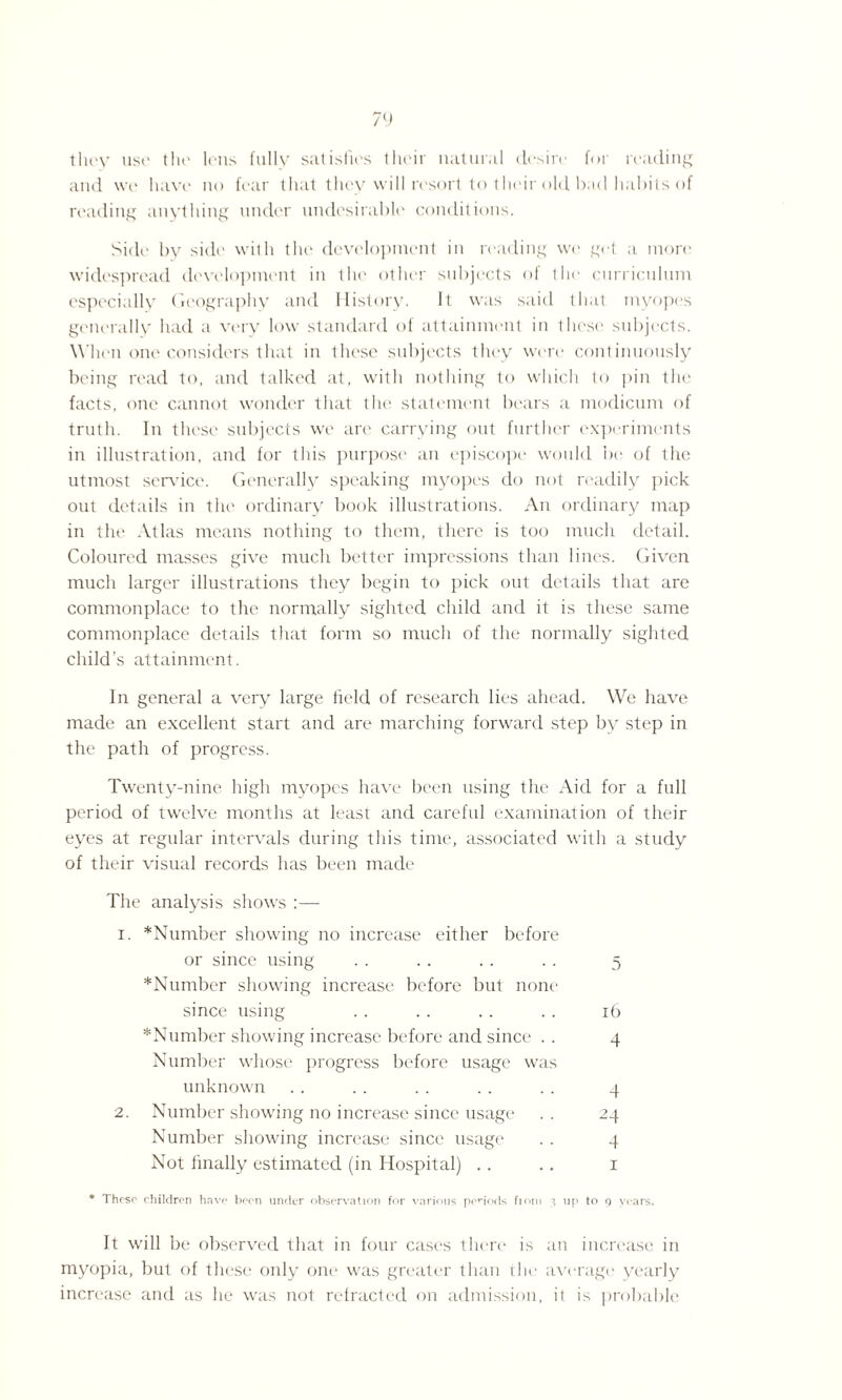 they use the lens fully satisfies their natural desire for reading and we have no fear that they will resort to their old bad habits of reading anything under undesirable conditions. Side by side with the development in reading we get a more widespread development in the other subjects of the curriculum especially Geography and History. It was said that myopes generally had a very low standard of attainment in these subjects. When one considers that in these subjects they were continuously being read to, and talked at, with nothing to which to pin the facts, one cannot wonder that the statement bears a modicum of truth. In these subjects we are carrying out further experiments in illustration, and for this purpose an episcope would be of the utmost sendee. Generally speaking myopes do not readily pick out details in the ordinary book illustrations. An ordinary map in the Atlas means nothing to them, there is too much detail. Coloured masses give much better impressions than lines. Given much larger illustrations they begin to pick out details that are commonplace to the normally sighted child and it is these same commonplace details that form so much of the normally sighted child's attainment. In general a very large field of research lies ahead. We have made an excellent start and are marching forward step by step in the path of progress. Twenty-nine high myopes have been using the Aid for a full period of twelve months at least and careful examination of their eyes at regular intervals during this time, associated with a study of their visual records has been made The analysis shows :— i. *Number showing no increase either before or since using . . . . . . . . 5 *Number showing increase before but none since using . . . . . . . . 16 *Number showing increase before and since . . 4 Number whose progress before usage was unknown . . .. . . . . .. 4 2. Number showing no increase since usage . . 24 Number showing increase since usage . . 4 Not finally estimated (in Hospital) .. .. 1 * These children have been under observation for various penods fiom 3 up to 9 years. It will be observed that in four cases there is an increase in myopia, but of these only one was greater than the average yearly increase and as he was not refracted on admission, it is probable