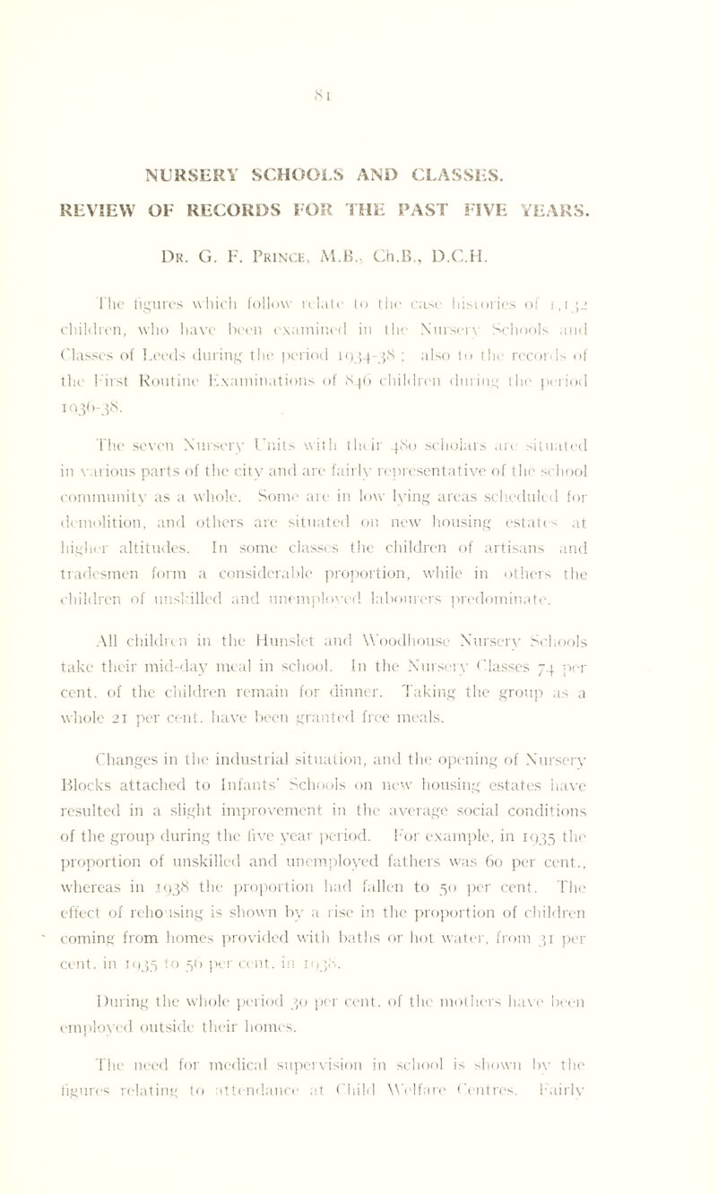 NURSERY SCHOOLS AND CLASSES. REVIEW OF RECORDS FOR THE PAST FIVE YEARS. Dr. G. F. Fringe, M.B., Ch.B., D.C.H. Flie figures which follow relate to the case histories of 1,1 children, who have been examined in the Nurserv Schools and Classes of Leeds during the period 1934-38 ; also to the records of the First Routine Examinations of 846 children during the period 1036-38. Tlic seven Nursery Units with their 480 scholars are situated in various parts of the city and are fairly representative of the school communitv as a whole. Some are in low lying areas scheduled for demolition, and others are situated on new housing estates at higher altitudes. In some classes the children of artisans and tradesmen form a considerable proportion, while in others the children of unskilled and unemployed labourers predominate. All children in the Hunslet and Woodhouse Nurserv Schools take their mid-day meal in school. In the Nursery Classes 74 per cent, of the children remain for dinner. Taking the group as a whole 21 per cent, have been granted free meals. Changes in the industrial situation, and the opening of Nursery Blocks attached to Infants’ Schools on new housing estates have resulted in a slight improvement in the average social conditions of the group during the five year period. For example, in 1935 the proportion of unskilled and unemployed fathers was 60 per cent., whereas in 1938 the proportion had fallen to 50 per cent. The effect of reho ising is shown by a rise in the proportion of children coming from homes provided with baths or hot water, from 31 per cent, in 1035 to 56 per cent, in 1938. During the whole period 30 per cent, of the mothers have been employed outside their homes. The need for medical supervision in school is shown bv the figures relating to attendance at Child Welfare Centres. Fairlv