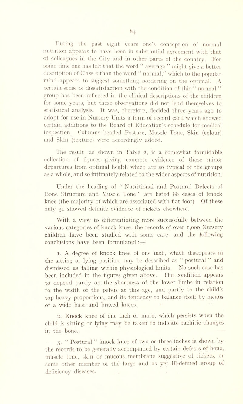 During the past eight years one’s conception of normal nutrition appears to have been in substantial agreement with that of colleagues in the City and in other parts of the country. For some time one has felt that the word “ average ” might give a better description of Class 2 than the word “ normal,” which to the popular mind appears to suggest something bordering on the optimal. A certain sense of dissatisfaction with the condition of this “ normal ” group has been reflected in the clinical descriptions of the children for some years, but these observations did not lend themselves to statistical analysis. It was, therefore, decided three years ago to adopt for use in Nursery Units a form of record card which showed certain additions to the Board of Education’s schedule for medical inspection. Columns headed Posture, Muscle Tone, Skin (colour) and Skin (texture) were accordingly added. The result, as shown in Table 2, is a somewhat formidable collection of figures giving concrete evidence of those minor departures from optimal health which are so typical of the groups as a whole, and so intimately related to the wider aspects of nutrition. Under the heading of “ Nutritional and Postural Defects of Bone Structure and Muscle Tone ” are listed 88 cases of knock knee (the majority of which are associated with flat foot). Of these only 31 showed definite evidence of rickets elsewhere. With a view to differentiating more successfully between the various categories of knock knee, the records of over 1,000 Nursery children have been studied with some care, and the following conclusions have been formulated :—- 1. A degree of knock knee of one inch, which disappears in the sitting or lying position may be described as “ postural ” and dismissed as falling within physiological limits. No such case has been included in the figures given above. The condition appears to depend partly on the shortness of the lower limbs in relation to the width of the pelvis at this age, and partly to the child’s top-heavy proportions, and its tendency to balance itself by means of a wide base and braced knees. 2. Knock knee of one inch or more, which persists when the child is sitting or lying may be taken to indicate rachitic changes in the bone. 3. “ Postural ” knock knee of twro or three inches is shown by the records to be generally accompanied by certain defects of bone, muscle tone, skin or mucous membrane suggestive of rickets, or some other member of the large and as yet ill-defined group of deficiency diseases.