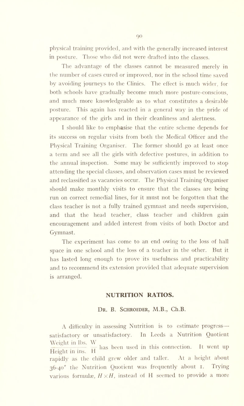 physical training provided, and with the generally increased interest in posture. Those who did not were drafted into the classes. The advantage of the classes cannot he measured merely in the number of cases cured or improved, nor in the school time saved by avoiding journeys to the Clinics. The effect is much wider, for both schools have gradually become much more posture-conscious, and much more knowledgeable as to what constitutes a desirable posture. This again has reacted in a general way in the pride of appearance of the girls and in their cleanliness and alertness. I should like to emphasise that the entire scheme depends for its success on regular visits from both the Medical Officer and the Physical Training Organiser. The former should go at least once a term and see all the girls with defective postures, in addition to the annual inspection. Some may be sufficiently improved to stop attending the special classes, and observation cases must be reviewed and reclassified as vacancies occur. The Physical Training Organiser should make monthly visits to ensure that the classes are being run on correct remedial lines, for it must not be forgotten that the class teacher is not a fully trained gymnast and needs supervision, and that the head teacher, class teacher and children gain encouragement and added interest from visits of both Doctor and Gymnast. The experiment has come to an end owing to the loss of hall space in one school and the loss of a teacher in the other. But it has lasted long enough to prove its usefulness and practicability and to recommend its extension provided that adequate supervision is arranged. NUTRITION RATIOS. Dr. B. Schroeder, M.B., Ch.B. A difficulty in assessing Nutrition is to estimate progress— satisfactory or unsatisfactory. In Leeds a Nutrition Quotient Weight in lbs. W ---— has been used in this connection. It went up Height in ins. H rapidly as the child grew older and taller. At a height about 36-40 the Nutrition Quotient was frequently about 1. Trying various formulae, H xH, instead of H seemed to provide a more