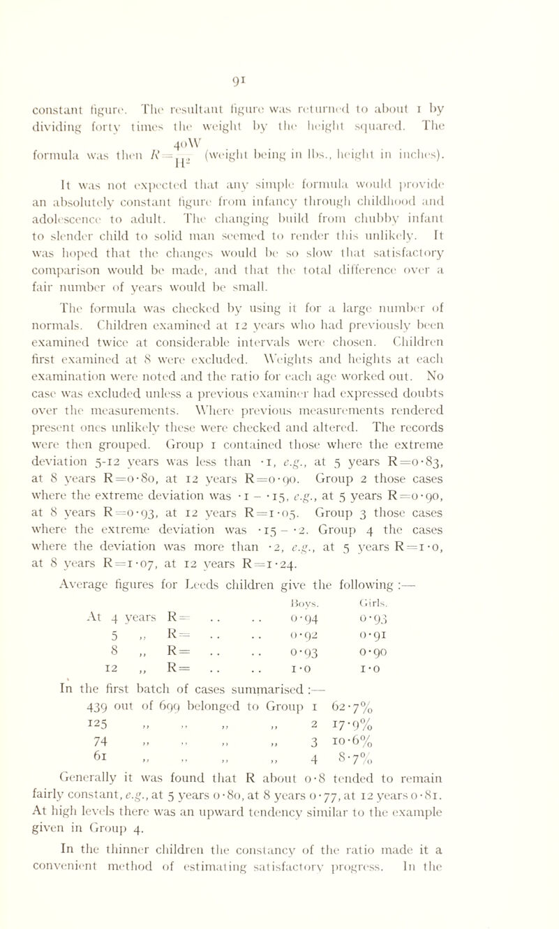 constant figure. The resultant figure was returned to about i by dividing forty times the weight by the height squared, llie 40 W formula was then /?= (weight being in lbs., height in inches). It was not expected that any simple formula would provide an absolutely constant figure from infancy through childhood and adolescence to adult. The changing build from chubby infant to slender child to solid man seemed to render this unlikely. It was hoped that the changes would be so slow that satisfactory comparison would be made, and that the total difference over a fair number of years would be small. The formula was checked by using it for a large number of normals. Children examined at 12 years who had previously been examined twice at considerable intervals were chosen. Children first examined at 8 were excluded. Weights and heights at each examination were noted and the ratio for each age worked out. No case was excluded unless a previous examiner had expressed doubts over the measurements. Where previous measurements rendered present ones unlikely these were checked and altered. The records were then grouped. Group 1 contained those where the extreme deviation 5-12 years was less than -i, e.g., at 5 years R=o-83, at 8 years R=o-8o, at 12 years R=o-qo. Group 2 those cases where the extreme deviation was • 1 - -15, c.g., at 5 years R=o-go, at 8 years R — 0-93, at 12 years R=i-05. Group 3 those cases where the extreme deviation was •15-*2. Group 4 the cases where the deviation was more than •2, e.g., at 5 years R = i-o, at 8 years R=i-07, at 12 years R = i-24. Average figures for Leeds children give the following :— Bovs. Girls. Vt 4 years R= .. 0-94 O’93 5 >3 R= . . 0-92 0-91 8 „ R= .. o*93 0-90 12 R= . . 1 -o 1*0 In the first batch of cases summarised :— 439 out of 699 belonged to Group 1 62-7% I25 .. „ „ 2 17*9% 74 » „ ,, „ 3 io-6% 61 „ „ „ „ 4 8-7% Generally it was found that R about o-8 tended to remain fairly constant, e.g., at 5 years o-8o, at 8 years 0-77, at 12 years o-81. At high levels there was an upward tendency similar to the example given in Group 4. In the thinner children the constancy of the ratio made it a convenient method of estimating satisfactory progress. In the