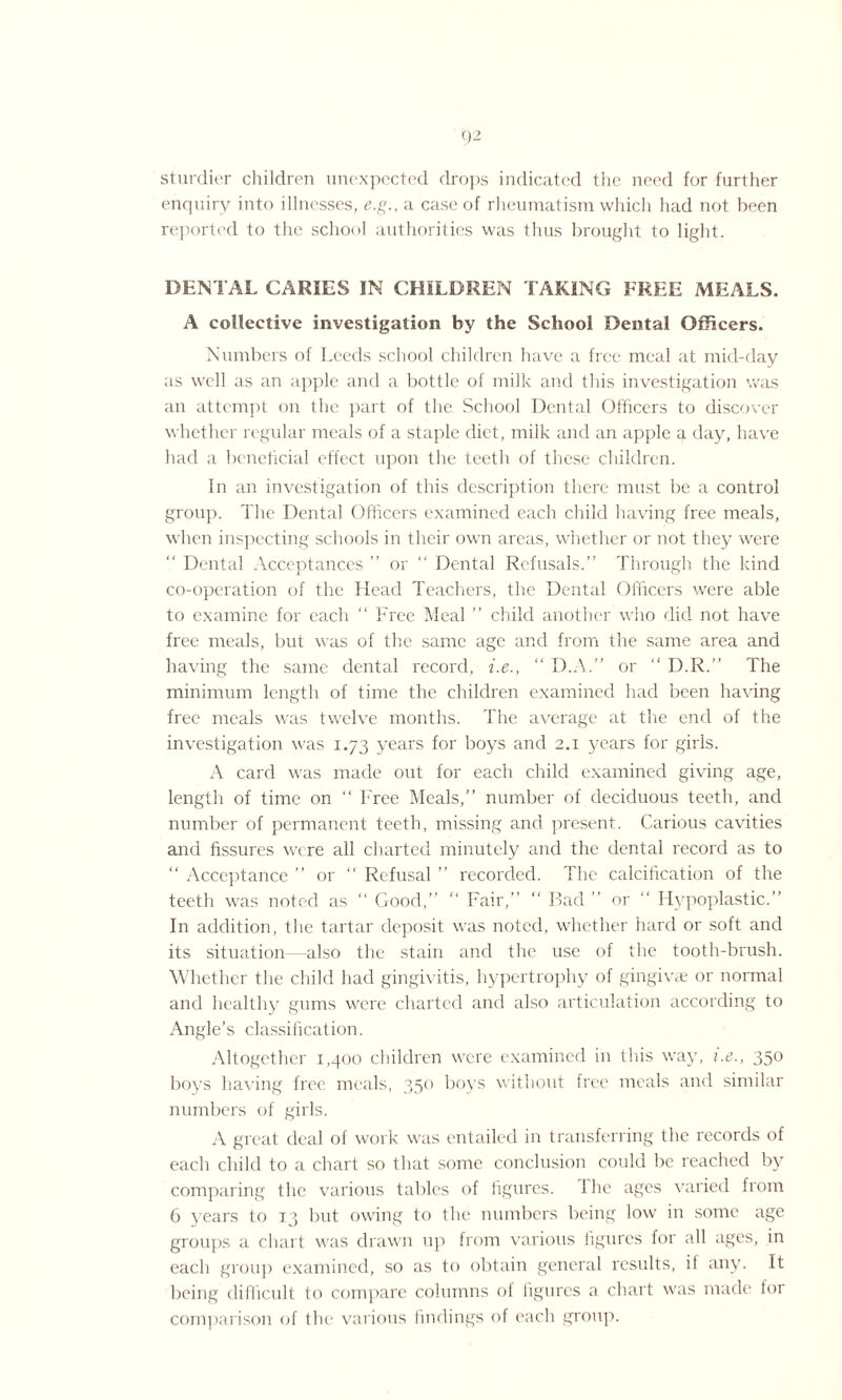 sturdier children unexpected drops indicated the need for further enquiry into illnesses, e.g., a case of rheumatism which had not been reported to the school authorities was thus brought to light. DENTAL CARIES IN CHILDREN TAKING FREE MEALS. A collective investigation by the School Dental Officers. Numbers of Leeds school children have a free meal at mid-day as well as an apple and a bottle of milk and this investigation was an attempt on the part of the School Dental Officers to discover whether regular meals of a staple diet, milk and an apple a day, have had a beneficial effect upon the teeth of these children. In an investigation of this description there must be a control group. The Dental Officers examined each child having free meals, when inspecting schools in their own areas, whether or not they were “ Dental Acceptances ” or “ Dental Refusals.” Through the kind co-operation of the Head Teachers, the Dental Officers were able to examine for each “ Free Meal ” child another who did not have free meals, but was of tire same age and from the same area and having the same dental record, i.e., “ D.A.” or ‘‘ D.R.” The minimum length of time the children examined had been having free meals was twelve months. The average at the end of the investigation was 1.73 years for boys and 2.1 years for girls. A card was made out for each child examined giving age, length of time on “ Free Meals,” number of deciduous teeth, and number of permanent teeth, missing and present. Carious cavities and fissures were all charted minutely and the dental record as to “ Acceptance ” or “ Refusal ” recorded. The calcification of the teeth was noted as “ Good,” “ Fair,” “ Bad ” or ” Hypoplastic.” In addition, the tartar deposit was noted, whether hard or soft and its situation also the stain and the use of the tooth-brush. Whether the child had gingivitis, hypertrophy of gingivae or normal and healthy gums were charted and also articulation according to Angle’s classification. Altogether 1,400 children were examined in this way, i.e., 350 boys having free meals, 350 boys without free meals and similar numbers of girls. A great deal of work was entailed in transferring the records of each child to a chart so that some conclusion could be reached by comparing the various tables of figures, i he ages varied from 6 years to 13 but owing to the numbers being low in some age groups a chart was drawn up from various figures for all ages, in each group examined, so as to obtain general results, il any. It being difficult to compare columns of figures a chart was made for comparison of the various findings of each group.
