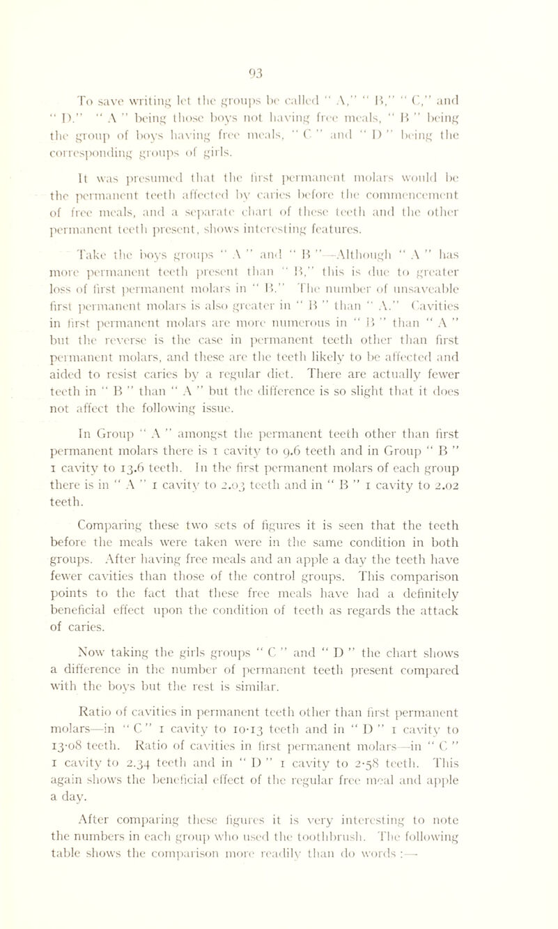 To save writing let the groups be called “ A,” “ B,” “ C,” and “ I).” “ A ” being those boys not having free meals, “ B ” being the group of boys having free meals, “ C ” and “ I) ” being the corresponding groups of girls. It was presumed that the first permanent molars would be the permanent teeth affected by caries before the commencement of free meals, and a separate chart of these teetli and the other permanent teeth present, shows interesting features. Take the boys groups “ A ” and “ B ”—Although “ A ” has more permanent teeth present than “ If,” this is due to greater loss of first permanent molars in “ If.” The number of unsaveable first permanent molars is also greater in ” If ” than ” A.” Cavities in tirst permanent molars are more numerous in “ If ” than  A ” but the reverse is the case in permanent teeth other than first permanent molars, and these are the teeth likely to be affected and aided to resist caries by a regular diet. There are actually fewer teeth in “ B ” than “ A ” but the difference is so slight that it does not affect the following issue. In Group “ A ” amongst the permanent teeth other than first permanent molars there is i cavity to 9.6 teeth and in Group “ B ” 1 cavity to 13.6 teeth. In the first permanent molars of each group there is in  A ” 1 cavity to 2.03 teeth and in “ B ” 1 cavity to 2.02 teeth. Comparing these two sets of figures it is seen that the teeth before the meals were taken were in the same condition in both groups. After having free meals and an apple a day the teeth have fewer cavities than those of the control groups. This comparison points to the fact that these free meals have had a definitely beneficial effect upon the condition of teeth as regards the attack of caries. Now taking the girls groups “ C. ” and “ D ” the chart shows a difference in the number of permanent teeth present compared with the boys but the rest is similar. Ratio of cavities in permanent teeth other than first permanent molars—in “ C” 1 cavity to 10-13 teeth and in “ I) ” 1 cavity to 13-08 teeth. Ratio of cavities in first permanent molars—in  C ” 1 cavity to 2.34 teeth and in ” I) ” 1 cavity to 2-58 teeth. This again shows the beneficial effect of the regular free meal and apple a day. After comparing these figures it is very interesting to note the numbers in each group who used the toothbrush. The following table shows the comparison more readily than do words :—