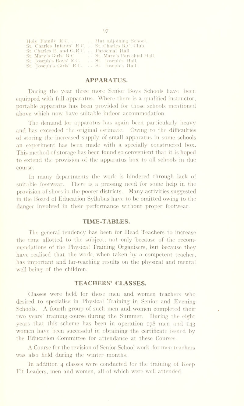 <7 Holy Family K.C. .. ilul adjoining School. St. Charles Infants’ K.C. St. Charles H i . Club. St Charles 1>. and (■ K.C. . . Parochial Hall St Mary’s ('.iris' K.C. . . St. Mary’s Parochial Hall St Joseph’s Boys’ K.C. . . St. Joseph’s Hall. St Joseph’s Girls' K.C. .. St. Joseph’s Hall. APPARATUS. During the year three more Senior Hoys Schools have been equipped with full apparatus. Where lltere is a qualified instructor, portable apparatus has been provided for those schools mentioned above which now have suitable indoor accommodation. The demand for apparatus has again been particularly heaw and has exceeded the original estimate. Owing to the difficulties of storing the increased supply of small apparatus in some schools an experiment has been made with a specially constructed box. This method of storage lias been found so convenient that it is hoped to extend the provision of the apparatus box to all schools in due course. In many departments the work is hindered through lack of suitable footwear. There is a pressing need for some help in the provision of shoes in the poorer districts. Many activities suggested in the Board of Education Syllabus have to be omitted owing to the danger involved in their performance without proper footwear. TIME-TABLES. The general tendency has been for Head Teachers to increase the time allotted to the subject, not only because of the recom¬ mendations of the Physical Training Organisers, but because they have realised that the work, when taken by a competent teacher, has important and far-reaching results on the physical and mental well-being of the children. TEACHERS’ CLASSES. Classes were held for those men and women teachers who desired to specialise in Physical Training in Senior and Evening Schools. A fourth group of such men and women completed their two years’ training course during the Summer. During the eight years that this scheme has been in operation 178 men and 143 women have been successful in obtaining the certificate issued by the Education Committee for attendance at these Courses. A Course for the revision of Senior School work for men teachers was also held during the winter months. In addition 4 classes were conducted for the training of Keep Fit Leaders, men and women, all of which were well attended.