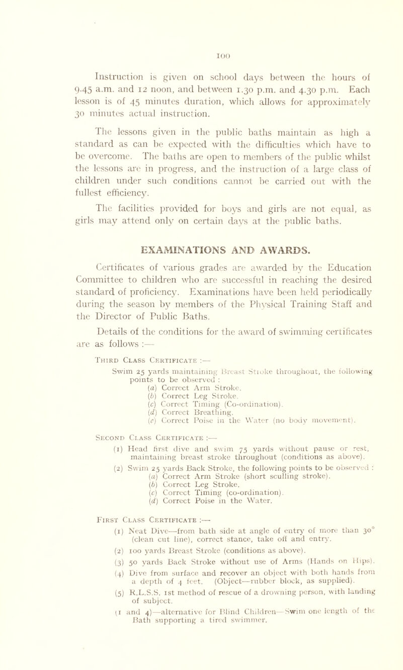 Instruction is given on school days between the hours of 9.45 a.m. and 12 noon, and between 1.30 p.m. and 4.30 p.nr. Each lesson is of 45 minutes duration, which allows for approximately 30 minutes actual instruction. The lessons given in the public baths maintain as high a standard as can be expected with the difficulties which have to be overcome. The baths are open to members of the public whilst the lessons are in progress, and the instruction of a large class of children under such conditions cannot be carried out with the fullest efficiency. The facilities provided for boys and girls are not equal, as girls may attend only on certain days at the public baths. EXAMINATIONS AND AWARDS. Certificates of various grades are awarded by the Education Committee to children who are successful in reaching the desired standard of proficiency. Examinations have been held periodically during the season by members of the Physical Training Staff and the Director of Public Baths. Details of the conditions for the award of swimming certificates are as follows :— Third Class Certificate :— Swim 25 yards maintaining Breast Stioke throughout, the following points to be observed : (a) Correct Arm Stroke. (b) Correct Leg Stroke. (c) Correct Timing (Co-ordination). (d) Correct Breathing. (e) Correct Poise in the Water (no body movement). Second Class Certificate :— (1) Head first dive and swim 75 yards without pause or rest, maintaining breast stroke throughout (conditions as above). (2) Swim 25 yards Back Stroke, the following points to be observed : (a) Correct Arm Stroke (short sculling stroke). (b) Correct Leg Stroke. (c) Correct Timing (co-ordination). (1d) Correct Poise in the Water. First Class Certificate :— (1) Neat Dive—-from bath side at angle of entry of more than 30° (clean cut line), correct stance, take off and entry. (2) 100 yards Breast Stroke (conditions as above). (3) 5° yards Back Stroke without use of Arms (Hands on Hips). (4) Dive from surface and recover an object with both hands from a depth of 4 feet. (Object—rubber block, as supplied). (5) R.L.S.S. 1st method of rescue of a drowning person, with landing of subject. (i and 4)—alternative for Blind Children- Swim one length of the Bath supporting a tired swimmer.