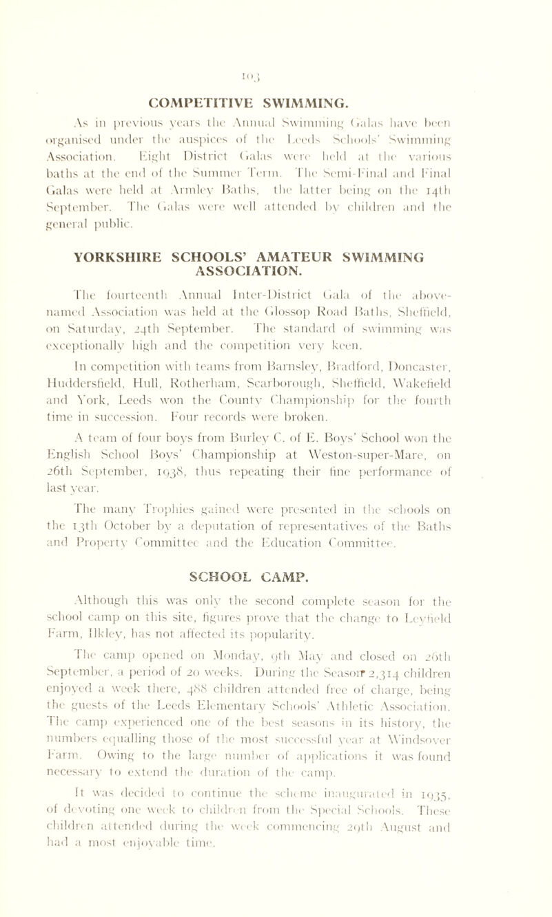 I<v> COMPETITIVE SWIMMING. As in previous years the Annual Swimming Galas have been organised under the auspices of the Leeds Schools’ Swimming Association. Eight District Galas were held at the various baths at the end of the Summer Perm. 1 lie Semi Final and Final Galas were held at Armley Baths, the latter being on the 14th September. The Galas were well attended by children and the general public. YORKSHIRE SCHOOLS’ AMATEUR SWIMMING ASSOCIATION. The fourteenth Annual Inter-District Gala of the above- named Association was held at the Glossop Road Baths, Sheffield, on Saturday, 24th September. The standard of swimming was exceptionally high and the competition very keen. In competition with teams from Barnsley, Bradford, Doncaster, Huddersfield, Hull, Rotherham, Scarborough, Sheffield, Wakefield and York, Leeds won the County Championship for the fourth time in succession. Four records were broken. A team of four boys from Burley C. of E. Boys’ School won the English School Boys’ Championship at Weston-super-Mare, on 26th September, 1938, thus repeating their fine performance of last year. The many Trophies gained were presented in the schools on the 13th October by a deputation of representatives of the Baths and Property Committee and the Education Committee. SCHOOL CAMP. Although this was only the second complete season for the school camp on this site, figures prove that the change to Leytield Farm, Ilkley, has not affected its popularity. The camp opened on Monday, 9th May and closed on 26th September, a period of 20 weeks. During the Season* 2,314 children enjoyed a week there, 488 children attended free <>f charge, being the guests of the Leeds Elementary Schools’ Athletic Association, the camp experienced one of the best seasons in its history, the numbers equalling those of the most successful year at Windsover Farm. Owing to the large number of applications it was found necessary to extend the duration of the camp. It was decided to continue the scheme inaugurated in 1955, of devoting one week to children from the Special Schools. 'These children attended during the week commencing 29th August and had a most enjoyable time.