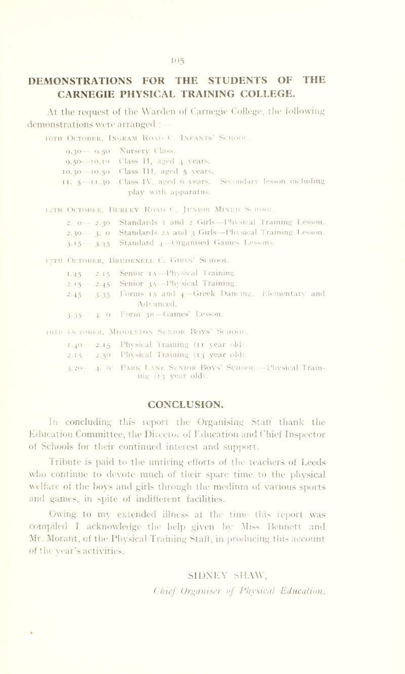 DEMONSTRATIONS FOR THE STUDENTS OF THE CARNEGIE PHYSICAL TRAINING COLLEGE. At the request of the Warden of Carnegie College, the following demonstrations were arranged : iotii October, Ingram Komi (', Infants' Sciiooi . 9.30— 9.50 Nursery Class, O.50-—[0.10 Class II, aged 4 sears. 10.30 10.50 ( lass III. aged 5 years. 11. 5 -11.30 Class IV, aged 6 years. Secondary lesson including play with apparatus. 1 _*th October, Hurley Road C. Junior Mixkd Si iiooi . 2. o 2.30 Standards 1 and 2 Girls—Physical Training Lesson. 2.30 3. o Standards 2a and 3 Girls—Phy sical d raining Lesson. 3.15 3. )5 Standard 4 Organised Gaines Lessons. 1 ;th October, Brudenell C. Girls' School. 1.45 2.15 Senior ia—-Physical Training 2.15 2.45 Senior 3A—Physical Training. 2.45 3.35 Forms i a and 4 -Greek Oancing, Klementarv and \cH anced. 3.35 p o I’orm 3B—Gaines’ Lesson loin Ot roBER, Midi ill. ton Senior Boys’ Sc iiooi . 1.40 2.15 Physical Training (11 year old; 2.15 1.50 Physical Training (13 year old). 3.20 4. o Park Lane Senior Bovs’ School. -Physical Train¬ ing (13 year old). CONCLUSION. In concluding this report the Organising Staff thank the Education Committee, the Director of e ducation and Chief Inspector of Schools for their continued interest and support. Tribute is paid to the untiring efforts of the teachers of Leeds who continue to devote much of their spare time to the physical welfare of the boys and girls through the medium of various sports and games, in spite of indifferent facilities. Owing to my extended illness at the tune this report was compiled I acknowledge the help given by Miss Bennett and Mr. Morant, of the Physical Training Staff, in producing tiii- account of the war’s activities. SIDNEY SHAW, Chief Organiser of Physical Education.