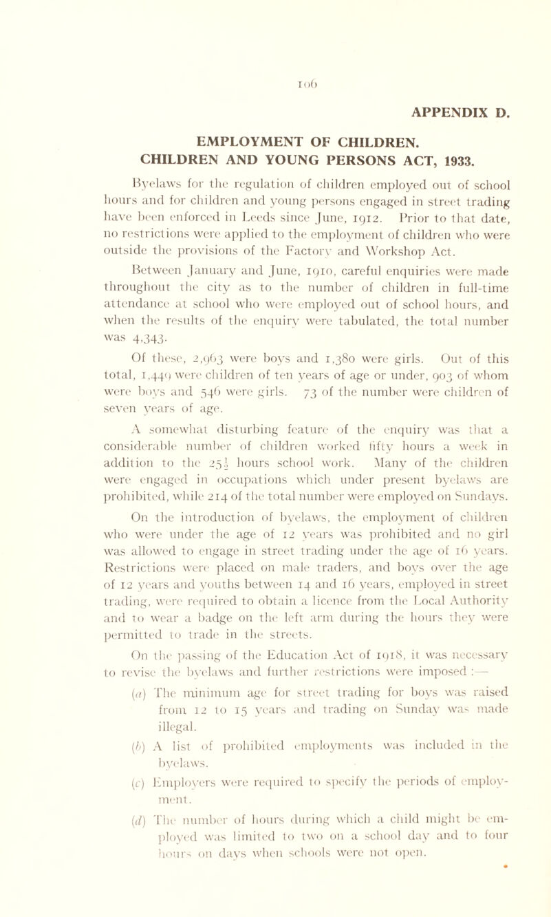 I < >() APPENDIX D. EMPLOYMENT OF CHILDREN. CHILDREN AND YOUNG PERSONS ACT, 1933. Byelaws for the regulation of children employed out of school hours and for children and young persons engaged in street trading have been enforced in Leeds since June, 1912. Prior to that date, no restrictions were applied to the employment of children who were outside the provisions of the Factory and Workshop Act. Between January and June, 1910, careful enquiries were made throughout the city as to the number of children in full-time attendance at school who were employed out of school hours, and when the results of the enquiry were tabulated, the total number was 4,343- Of these, 2,963 were boys and 1,380 were girls. Out of this total, L440 were children of ten years of age or under, 903 of whom were boys and 546 were girls. 73 of the number were children of seven years of age. A somewhat disturbing feature of the enquiry was that a considerable number of children worked fifty hours a week in addition to the 25J hours school work. Many of the children were engaged in occupations which under present byelaws are prohibited, while 214 of the total number were employed on Sundays. On the introduction of byelaws, the employment of children who were under the age of 12 years was prohibited and no girl was allowed to engage in street trading under the age of 16 years. Restrictions were placed on male traders, and boys over the age of 12 years and youths between 14 and 16 years, employed in street trading, were required to obtain a licence from the Local Authority and to wear a badge on the left arm during the hours they were permitted to trade in the streets. On the passing of the Education Act of 1918, it was necessary to revise the byelaws and further restrictions were imposed : — (a) The minimum age for street trading for boys was raised from 12 to 15 years and trading on Sunday wa> made illegal. (b) A list of prohibited employments was included in the byelaws. (c) Employers were required to specify the periods of employ¬ ment . ((/) The number of hours during which a child might be em¬ ployed was limited to two on a school day and to four hours on days when schools were not open.