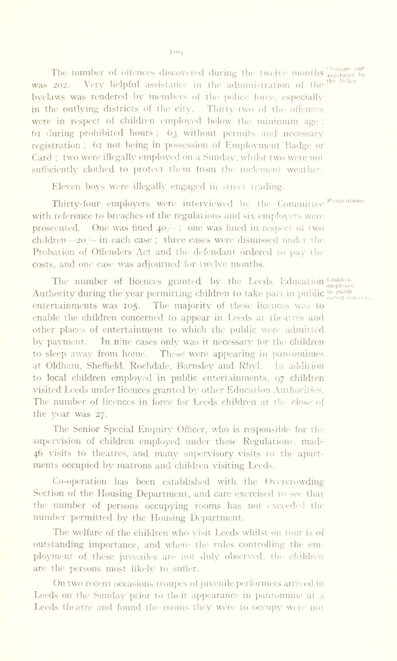 The number <>i offences discovered during the twelve months was 201. Very helpful assistance in the administration of the ... byelaws was rendered by members of the police force, especially in the outlying districts of the city. Thirty-two of the offences were in respect of children employed below the minimum age ; 61 during prohibited hours ; bj without permits and necessary registration ; 61 not being in possession of Employment Badge or Card ; two were illegally employed on a Sunday, whilst two were not sufficiently clothed to protect them from the inclement weather. Eleven boys were illegally engaged in street trading. Thirty-four employers were interviewed by the Committee ’’”s,'ct,0s with reference to breaches of the regulations and six employers wen- prosecuted. One. was fined 40 one was fined in respec oi two children -20 in each case ; three cases were dismissed under the Probation of Offenders Act and the defendant ordered to pay the costs, and one case was adjourned for twelve months. The number of licences granted by the Leeds Education Chilt.lr' ° a employed Authority during the year permitting children to take part in public j entertainments was 105. The majority of these licences was to enable the children concerned to appear in Leeds at theatres and other places of entertainment to which the public were admitted by payment. Tn nine cases only was it necessary for the children to sleep away from home. These were appearing in pantomimes at Oldham, Sheffield. Rochdale, Barnsley and Rhyl. In addition to local children employed in public entertainments, qy children visited Leeds under licences granted by other Education Authorities. The number of licences in force for Leeds children at th< close of the year was 27. The Senior Special Enquiry Officer, who is responsible for the supervision of children employed under these Regulations made 46 visits to theatres, and many supervisory visits to the apart¬ ments occupied by matrons and children visiting Leeds. Co-operation has been established with the Owrcrowding Section of the Housing Department, and care exercised to set- that the number of persons occupying rooms has not exceeded the number permitted by the Housing Department. The welfare of the children who v isit Leeds whilst on tour is of outstanding importance, and where the rules controlling the em¬ ployment of these juveniles are not duly observed, tin children are the persons most likely to suffer. On two recent occasions troupes of juvenile performers arri\ ed in Leeds on the Sunday prior to their appearance in pantomime at a Leeds theatre and found the rooms they were to occupy' were not