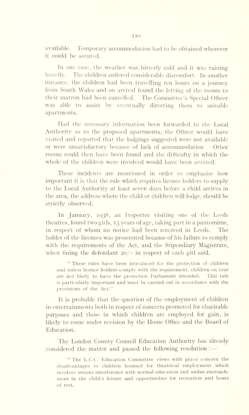 I 10 available. Temporary accommodation had to be obtained wherever it could be secured. In one case, the weather was bitterly cold and it was raining heavily. The children suffered considerable discomfort. In another instance, the children had been travelling ten hours on a journey from South Wales and on arrival found the letting of the rooms to their matron had been cancelled. The Committee’s Special Officer was able to assist by eventually directing them to suitable apartments. Had the necessary information been forwarded to the Local Authority as to the proposed apartments, the Officer would have visited and reported that the lodgings suggested were not available or were unsatisfactory because of lack of accommodation Other rooms could then have been found and the difficulty in which the whole of the children were involved would have been averted. These incidents are mentioned in order to emphasise how important it is that the rule which requires licence holders to supply to the Local Authority at least seven days before a child arrives in the area, the address where the child or children will lodge, should be strictly observed. In January, 1938, an Inspector visiting one of the Leeds theatres, found two gills, 13 years of age, taking part in a pantomime, in respect of whom no notice had been received in Leeds. The holder of the licences was prosecuted because of his failure to comply with the requirements of the Act, and the Stipendiary Magistrate, when fining the defendant 20/- in respect of each girl said,  These rules have been introduced for the protection of children and unless licence holders comply with the requirement, children on tour are not likely to have the protection Parliament intended. This rule is particularly important and must be carried out in accordance with the provisions of the Act.” It is probable that the question of the employment of children in entertainments both in respect of concerts promoted for charitable purposes and those in which children are employed for gain, is likely to come under revision by the Home Office and the Board of Education. The London County Council Education Authority has already considered the matter and passed the following resolution :— “ The L.C.C. Education Committee views with grave concern the disadvantages to children licensed for theatrical employment which involves serious interference with normal education and undue encroach¬ ment in the child’s leisure and opportunities for recreation and hours of rest.
