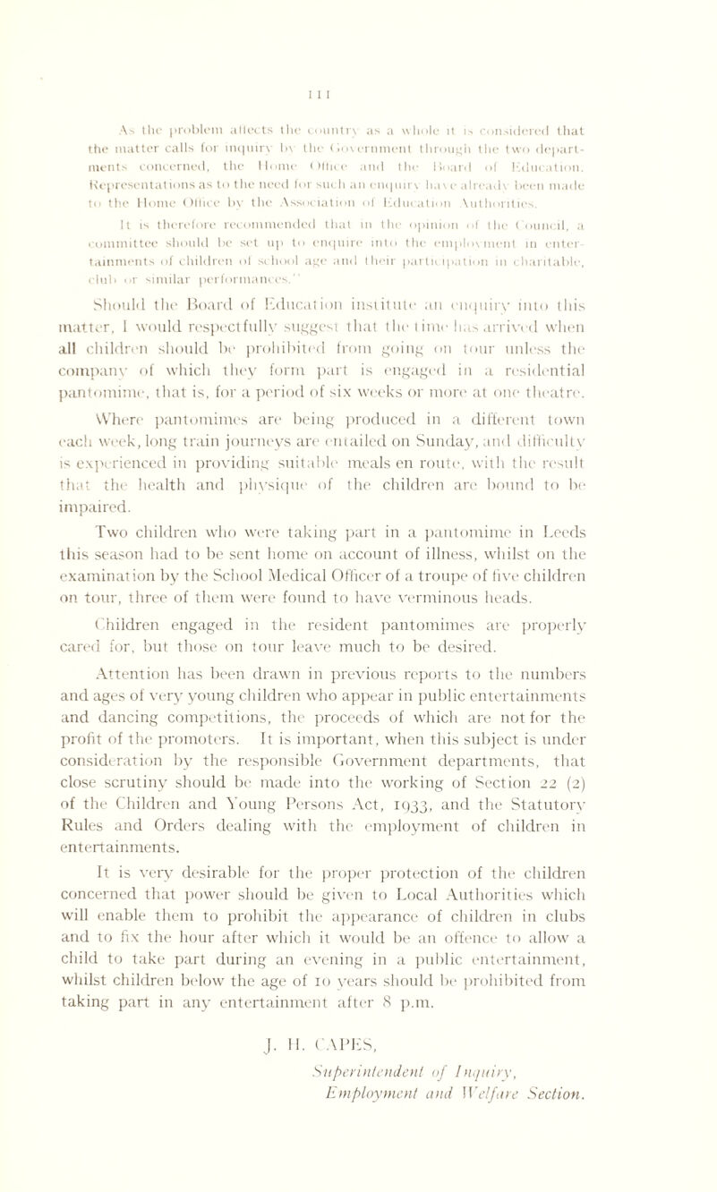 As the problem aliects the country as a whole it is considered that the matter calls for inquiry by the Government through the two depart¬ ments concerned, the Home Office and the Hoard of Kducation. Representations as to the need for such an enquiry hav e already been made to the Home Office by the Association of Kducation Xuthorities. It is therefore recommended that in the opinion of the Council, a committee should be set up to enquire into the employment in enter¬ tainments of children of school age and tHeir participation in charitable, cluti or similar performances. Should the Board of Education institute an enquiry into this matter, I would respectfully suggest that the time has arrived when all children should be prohibited from going on tour unless the company of which they form part is engaged in a residential pantomime, that is, for a period of six weeks or more at one theatre. Where pantomimes are being produced in a different town each week, long train journeys are entailed on Sunday, and difficulty is experienced in providing suitable meals en route, with the result that the health and physique of the children are bound to be impaired. Two children who were taking part in a pantomime in Leeds this season had to be sent home on account of illness, whilst on the examination by the School Medical Officer of a troupe of five children on tour, three of them were found to have verminous heads. Children engaged in the resident pantomimes are properly cared for, but those on tour leave much to be desired. Attention has been drawn in previous reports to the numbers and ages of very young children who appear in public entertainments and dancing competitions, the proceeds of which are not for the profit of the promoters. It is important, when this subject is under consideration by the responsible Government departments, that close scrutiny should be made into the working of Section 22 (2) of the Children and Young Persons Act, 1933, and the Statutory Rules and Orders dealing with the employment of children in entertainments. It is very desirable for the proper protection of the children concerned that power should be given to Local Authorities which will enable them to prohibit the appearance of children in clubs and to fix the hour after which it would be an offence to allow a child to take part during an evening in a public entertainment, whilst children below the age of 10 years should be prohibited from taking part in any entertainment after 8 p.m, J. H. CAPES, Superintendent of Inquiry, Employment and Welfare Section.