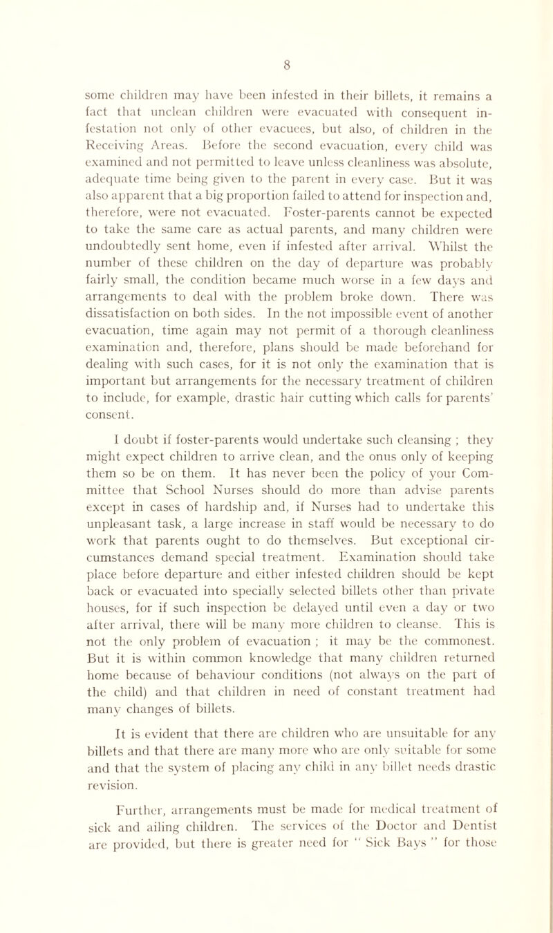 some children may have been infested in their billets, it remains a fact that unclean children were evacuated with consequent in¬ festation not only of other evacuees, but also, of children in the Receiving Areas. Before the second evacuation, every child was examined and not permitted to leave unless cleanliness was absolute, adequate time being given to the parent in every case. But it was also apparent that a big proportion failed to attend for inspection and, therefore, were not evacuated. Foster-parents cannot be expected to take the same care as actual parents, and many children were undoubtedly sent home, even if infested after arrival. Whilst the number of these children on the day of departure was probably fairly small, the condition became much worse in a few days and arrangements to deal with the problem broke down. There was dissatisfaction on both sides. In the not impossible event of another evacuation, time again may not permit of a thorough cleanliness examination and, therefore, plans should be made beforehand for dealing with such cases, for it is not only the examination that is important but arrangements for the necessary treatment of children to include, for example, drastic hair cutting which calls for parents’ consent. 1 doubt if foster-parents would undertake such cleansing ; they might expect children to arrive clean, and the onus only of keeping them so be on them. It has never been the policy of your Com¬ mittee that School Nurses should do more than advise parents except in cases of hardship and, if Nurses had to undertake this unpleasant task, a large increase in staff would be necessary to do work that parents ought to do themselves. But exceptional cir¬ cumstances demand special treatment. Examination should take place before departure and either infested children should be kept back or evacuated into specially selected billets other than private houses, for if such inspection be delayed until even a day or two after arrival, there will be many more children to cleanse. This is not the only problem of evacuation ; it may be the commonest. But it is within common knowledge that many children returned home because of behaviour conditions (not always on the part of the child) and that children in need of constant treatment had many changes of billets. It is evident that there are children who are unsuitable for any billets and that there are many more who are only suitable for some and that the system of placing any child in any billet needs drastic revision. Further, arrangements must be made for medical treatment of sick and ailing children. The services of the Doctor and Dentist are provided, but there is greater need for “ Sick Bays ’’ for those