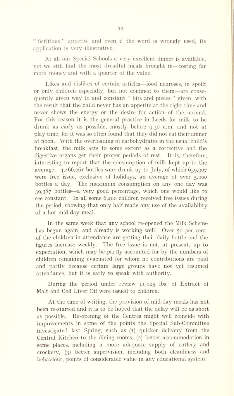 “ fictitious ” appetite and even if the word is wrongly used, its application is very illustrative. At all our Special Schools a very excellent dinner is available, yet we still find the most dreadful meals brought in—costing far more money and with a quarter of the value. Likes and dislikes of certain articles—food neuroses, in spoilt or only children especially, but not confined to them—are conse¬ quently given way to and constant “ bits and pieces ” given, with the result that the child never has an appetite at the right time and never shows the energy or the desire for action of the normal. For this reason it is the general practice in Leeds for milk to be drunk as early as possible, mostly before 9.30 a.m. and not at play time, for it was so often found that they did not eat their dinner at noon. With the overloading of carbohydrates in the usual child’s breakfast, the milk acts to some extent as a corrective and the digestive organs get their proper periods of rest. It is, therefore, interesting to report that the consumption of milk kept up to the average. 4,466,061 bottles were drunk up to July, of which 659,907 were free issue, exclusive of holidays, an average of over 5,000 bottles a day. The maximum consumption on any one day was 39,387 bottles—a very good percentage, which one would like to see constant. In all some 6,200 children received free issues during the period, showing that only half made any use of the availability of a hot mid-day meal. In the same week that any school re-opened the Milk Scheme has begun again, and already is working well. Over 50 per cent, of the children in attendance are getting their daily bottle and the figures increase weekly. The free issue is not, at present, up to expectation, which may be partly accounted for by the numbers of children remaining evacuated for whom no contributions are paid and partly because certain large groups have not yet resumed attendance, but it is early to speak with authority. During the period under review 11,025 lbs. of Extract of Malt and Cod Liver Oil were issued to children. At the time of writing, the provision of mid-day meals has not been re-started and it is to be hoped that the delay will be as short as possible. Re-opening of the Centres might well coincide with improvements in some of the points the Special Sub-Committee investigated last Spring, such as (1) quicker delivery from the Central Kitchen to the dining rooms, (2) better accommodation in some places, including a more adequate supply of cutlery and crockery, (3) better supervision, including both cleanliness and behaviour, points of considerable value in any educational system.