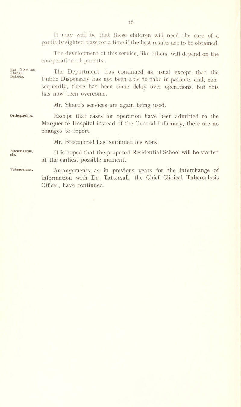 liar. Nose and Throat Defects. Orthopaedics. Rheumatism, etc. Tuberculosis. 16 It may well be that these children will need the care of a partially sighted class for a time if the best results are to be obtained. The development of this service, like others, will depend on the co-operation of parents. The Department has continued as usual except that the Public Dispensary has not been able to take in-patients and, con¬ sequently, there has been some delay over operations, but this has now been overcome. Mr. Sharp’s services are again being used. Except that cases for operation have been admitted to the Marguerite Hospital instead of the General Infirmary, there are no changes to report. Mr. Broomhead has continued his work. It is hoped that the proposed Residential School will be started at the earliest possible moment. Arrangements as in previous years for the interchange of information with Dr. Tattcrsall, the Chief Clinical Tuberculosis Officer, have continued.