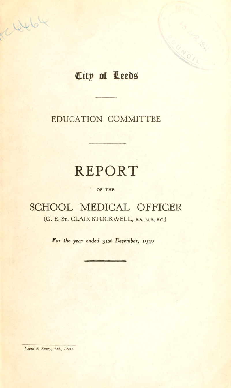 City of leebs EDUCATION COMMITTEE REPORT OF THE SCHOOL MEDICAL OFFICER (G. E. St. CLAIR STOCK WELL, b.a,m.b, bc.) For the year ended 31 st December, 1940 Jowctt &■ Sowry, Lid., Leeds.