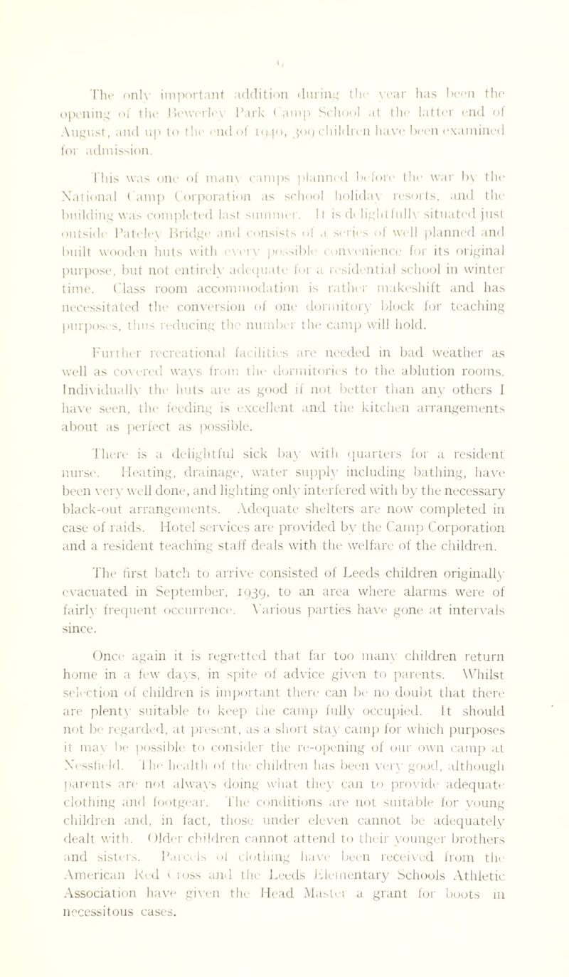 The only important addition during the year has been the opening of the Beworlcv Park ( amp School at the latter end of August, and up to the end of tq |o, 309 childu n have been examined for admission. I bis was one of main camps planned before the war by the National ( amp Corporation as school holiday resorts, and the building was completed last summer. It is delightfully situated just outside Patele\ Bridge and consists oi a series of well planned and built wooden huts with every possible convenience for its original purpose, but not entirely adequate for a residential school in winter time. Class room accommodation is rather makeshift and has necessitated the conversion of one dormitory block for teaching purposes, thus reducing the number the camp will hold. Further recreational facilities are needed in bad weather as well as covered ways from the dormitories to the ablution rooms. Individually the huts are as good if not better than any others J have seen, the feeding is excellent and the kitchen arrangements about as perfect as possible. There is a delightful sick bay with quarters for a resident nurse. Heating, drainage, water supply including bathing, have been very v ell done, and lighting only interfered with by the necessary black-out arrangements. Adequate shelters are now completed in case of raids. Hotel services are provided by the Camp Corporation and a resident teaching staff deals with the welfare of the children. The first batch to arrive consisted of Leeds children originally evacuated in September, 1939, to an area where alarms were of fairly frequent occurrence. Various parties have gone at intervals since. Once again it is regretted that far too many children return home in a few days, in spite of advice given to parents. Whilst selection of children is important there can be no doubt that there are plenty suitable to keep the camp fully occupied. It should not be regarded, at present, as a short stay camp for which purposes it may lx* possible to consider the re-opening of our own camp at Xessfield. The health of the children has been very good, although parents are not always doing what they can to provide adequate clothing and footgear. The conditions are not suitable for young children and, in fact, those under eleven cannot be adequately dealt with. Older children cannot attend to their younger brothers and sisters. Parcels ol clothing have been received from the American Ked ( loss and the Leeds Elementary Schools Athletic Association have given the Head Mastei a grant for boots in necessitous cases.