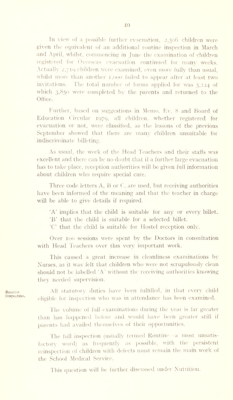 Rout ii ip Inspection. In view of a possible further evacuation, 2,506 children were given the equivalent of an additional routine inspection in March and April, whilst, commencing in June the examination of children registered for Overseas evacuation continued for many weeks. Actually 2,710 children were examined, even more fully than usual, whilst more than another 1,000 failed to appear after at least two invitations. I he total number of forms applied for was 5,124 of which 3,850 were completed by the parents and returned to the Office. Further, based on suggestions in Memo. Ev. 8 and Board of Education Circular 1979, all children, whether registered for evacuation or not, weie classified, as the lessons of the previous September showed that there are many children unsuitable for indiscrim inate 1 filleting. As usual, the work of the Head Teachers and their staffs was excellent and there can be no doubt that if a further large evacuation has to take place, reception authorities will be given full information about children who require special care. Three code letters A, B or (', are used, but receiving authorities have been informed of the meaning and that the teacher in charge will be able to give details if required. ‘A’ implies that the child is suitable for any or every billet. ‘B’ that the child is suitable for a selected billet. ‘C’ that the child is suitable for Hostel reception only. Over 100 sessions were spent by the Doctors in consultation with Head Teachers over this very important work. This caused a great increase in cleanliness examinations by Nurses, as it was felt that children who were not scrupulously clean should not be labelled ‘A’ without the receiving authorities knowing the} needed supervision. All statutory duties have been fulfilled, iu that every child eligible for inspection who was in attendance has been examined. l'he volume of full examinations during the yoai is far greater than lias happened before and would have been greater still if parents had availed themselves of their opportunities. The full inspection (usually termed Routine ,1 most unsatis¬ factory word) as frequently as possible, with the. persistent reinspection of children with defects must remain the main work of the School Medical Service. I his question will be further discussed under Nutrition.