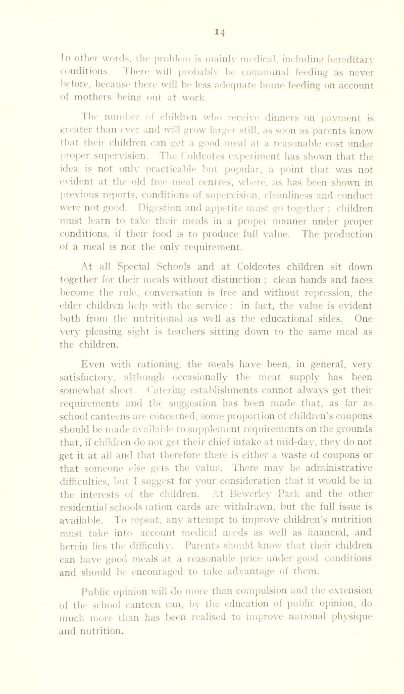 In other words, the problem is mainlv medical, including hereditary conditions. Ihere will probably be communal feeding as never before, because there will be less adequate home feeding on account of mothers being out at work. I he number of children who receive dinners on payment is greater than ever and will grow larger still, as soon as parents know that their children can get a good meal at a reasonable cost under proper supervision. The f'oldcotes experiment has shown that the idea is not only practicable but popular, a point that was not evident at the old free meal centres, where, as has been shown in previous reports, conditions of supervision, cleanliness and conduct were not good. Digestion and appetite must go together : children must learn to take their meals in a proper manner under proper conditions, if their food is to produce full value. The production of a meal is not the only requirement. At all Special Schools and at Coldcotes children sit down together for their meals without distinction ; clean hands and faces become the rule, conversation is free and without repression, the elder children help with the service : in fact, the value is evident both from the nutritional as well as the educational sides. One very pleasing sight is teachers sitting down to the same meal as the children. Even with rationing, the meals have been, in general, very satisfactory, although occasionally the meat supply has been somewhat short. Catering establishments cannot always get their requirements and the suggestion has been made that, as far as school canteens are concerned, some proportion of children’s coupons should be made available to supplement requirements on the grounds that, if children do not get their chief intake at mid-day, they do not get it at all and that therefore there is either a waste of coupons or that someone else gets the value. There may be administrative difficulties, but I suggest for your consideration that it would be in the interests of the children. At Bewerley Park and the other residential schools ration cards are withdrawn, but the full issue is available. To repeat, any attempt to improve children’s nutrition must take into account medical needs as well as financial, and herein lies the difficulty. Parents should know that their children can have good meals at a reasonable price under good conditions and should be encouraged to take advantage of them. Public opinion will do more than compulsion and the extension of the school canteen can, by the education of public opinion, do much more than has been realised to improve national physique and nutrition.