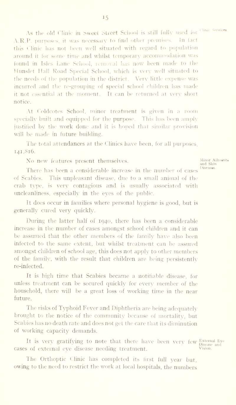 As the old Clinic in >weel Street School is still fulh used foi V.R.P. purposes, it was necessary to find otliei premises. In tact this Clinic has not been well situated with regard to population around it for some time and whilst temporary accommodation was found in Isles Lane School, removal has now been made to the Hunslct Hall Road Special School, which is verv well situated to the needs of the population in the district. Very little expense was incurred and the re-grouping of special school children has made it not essential at the moment. It can be returned at very short notice. \t Coldcotes School, minor treatment is given in a room specially built and equipped for the purpose. This has been amply justified by the work done and it is hoped that similar provision will be made in future building. The total attendances at the Clinics have been, for all purposes, 141 ,Si6. No new features present themselves. There has been a considerable increase in the number of cases of Scabies. This unpleasant disease', due to a small animal of the crab tvpe, is very contagious and is usually associated with uncleanliness, especially in the eyes of the public. It does occur in families where personal hygiene is good, but is generally cured very quickly. During the latter half of 1940, there has been a considerable increase in the number of cases amongst school children and it can be assumed that the other members of the family have also been infected to the same extent, but whilst treatment can be assured amongst children of school age, this does not apply to other members of the family, with the result that children are being persistently re-infected. It is high time that Scabies became a notifiable disease, for unless treatment can be secured quickly for every member of the household, there will be a great loss of working time in the near future. The risks of Typhoid Fever and Diphtheria are being adequately brought to the notice of the community because of mortality, but Scabies has no death rate and does not get the care that its diminution of working capacity demands. It is very gratifying to note that there have been very few cases of external eye disease needing treatment. The Orthoptic ( linic has completed its first full year but, owing to the need to restrict the work at local hospitals, the numbers ('lini' 'Wvice* Minor Ailments and Skin I )iseases. External Eye Disease and Vision.