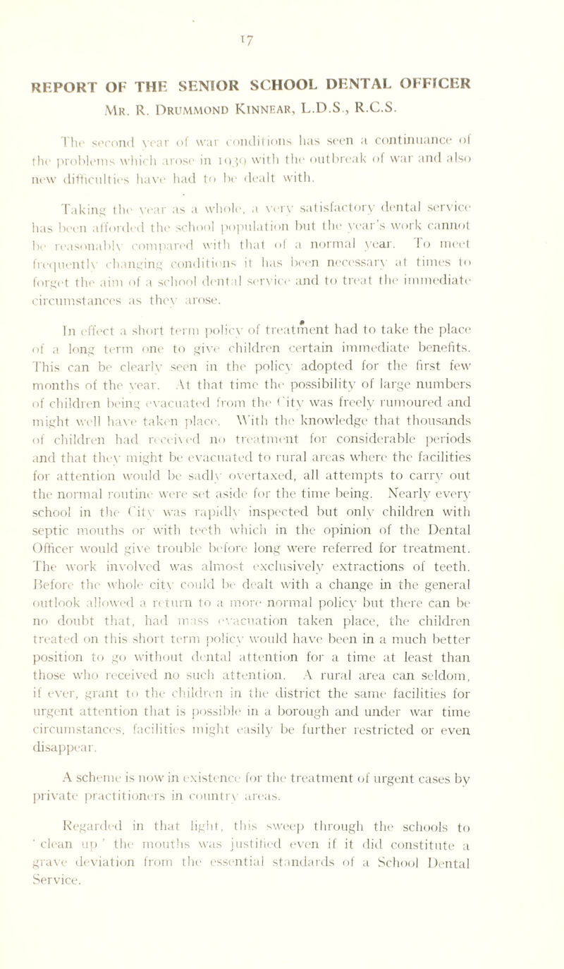 *7 REPORT OF THE SENIOR SCHOOL DENTAL OFFICER Mr. R. Drummond Kinnear, L.D.S., R.C.S. The second Year of war conditions lias seen a continuance of the problems which arose in iogt) with the outbreak of war and also new difficulties have had to be dealt with. Taking the year as a whole, a verv satisfactory dental service has been afforded the school population but the years work cannot he reasonable compared with that ol a normal year. 1 o meet frequently changing conditions it has been necessary at times to forget the aim of a school dental service and to treat the immediate circumstances as they arose. In effect a short term policy of treatment had to take the place of a long term one to give children certain immediate benefits. This can be clearly seen in the policy adopted for the first few months of the year. \t that time the possibility of large numbers of children being evacuated from the City was freely rumoured and might well have taken place. With the knowledge that thousands of children had received no treatment for considerable periods and that they might be evacuated to rural areas where the facilities for attention would be sadly overtaxed, all attempts to carry out the normal routine were set aside for the time being. Nearly every school in the City was rapidh inspected but only children with septic mouths or with teeth which in the opinion of the Dental Officer would give trouble before long were referred for treatment. The work involved was almost exclusively extractions of teeth. Before the whole cit\ could be dealt with a change in the general outlook allowed a return to a more normal policy but there can be no doubt that, had mass evacuation taken place, the children treated on this short term policy would have been in a much better position to go without dental attention for a time at least than those who received no such attention. A rural area can seldom, if ever, grant to the children in the district the same facilities for urgent attention that is possible in a borough and under war time circumstances, facilities might easily be further restricted or even disappear. A scheme is now in existence for the treatment of urgent cases by private practitioners in country areas. Regarded in that light, this sweep through the schools to clean up ’ the mouths was justified even if it did constitute a grave deviation from the essential standards of a School Dental Service.