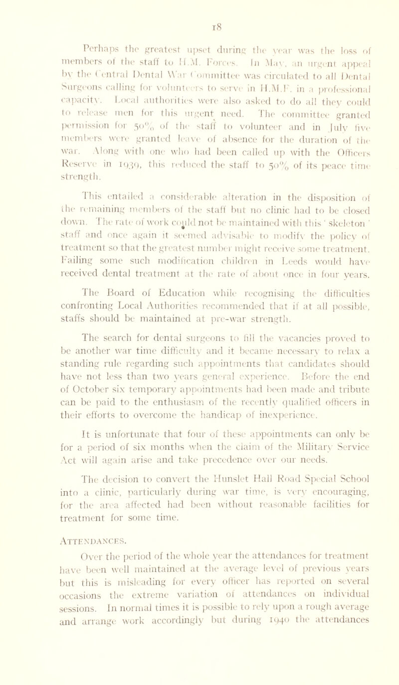 t8 Perhaps the greatest upset during the year was the loss of members ol the staff to II..VI. forces. In May, an urgent appeal In- the ( entral Dental War Committee was circulated to all Dental Surgeons calling for volunteers to serve in H.M.l . in a professional capacity. Local authorities were also asked to do all they could to release men for this urgent need. The committee granted permission for 50% of the staff to volunteer and in |ulv live members were granted leave of absence for the duration of the war. \long with one who had been called up with the Officers Reserve in iq3q, this reduced the staff to 50% of its peace time strength. 1 his entailed a considerable alteration in the disposition of the remaining members of the staff but no clinic had to be closed down. The rate of work could not be maintained with this ' skeleton ' staff and once again it seemed advisable to modifv the policy of treatment so that the greatest number might receive some treatment. Failing some such modification children in Leeds would have received dental treatment at the rate of about once in four years. The Board of Education while recognising the difficulties confronting Local Authorities recommended that if at all possible, staffs should be maintained at pre-war strength. The search for dental surgeons to fill the vacancies proved to be another war time difficulty and it became necessary to relax a standing rule regarding such appointments that candidates should have not less than two years general experience. Before the end of October six temporary appointments had been made and tribute can be paid to the enthusiasm of the recently qualified officers in their efforts to overcome the handicap of inexperience. It is unfortunate that four of these appointments can only be for a period of six months when the claim of the Military Service Vet will again arise and take precedence over our needs. The decision to convert the Hunslet Hall Road Special School into .1 clinic, particularly during war time, is very encouraging, for the1 area affected had been without reasonable facilities for treatment for some time. Attendances. Over the period of the whole year the attendances for treatment have been well maintained at the average level of previous years but this is misleading for every officer has reported on several occasions the extreme variation of attendances on individual sessions. In normal times it is possible to rely upon a rough average and arrange work accordingly but during 1440 the attendances