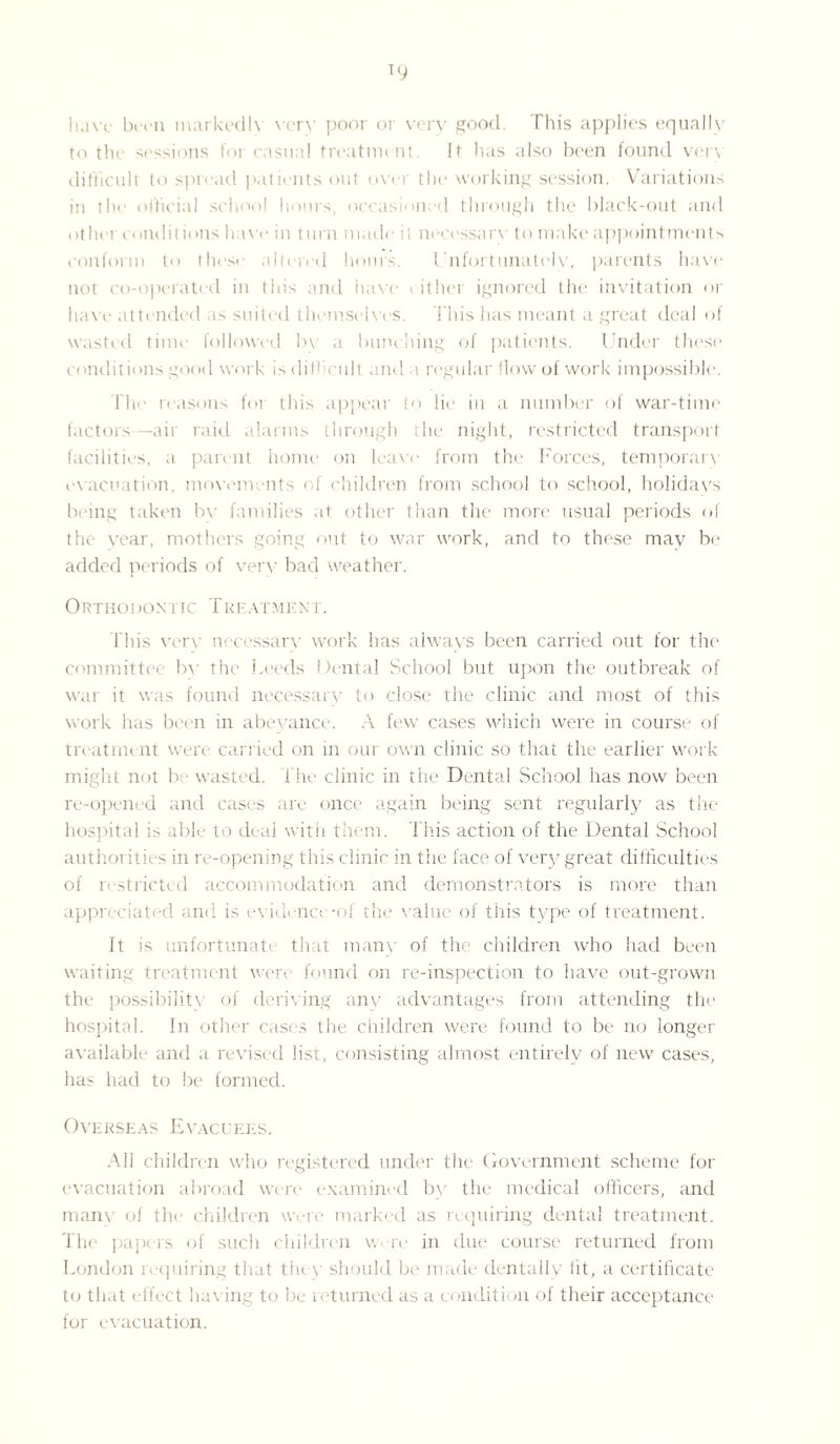 have been markedh very poor or very good. This applies equally to the sessions for casual treatment. It has also been found vorv difficult to spread patients out over the working session. Variations in the official school hours, occasioned through the black-out and other conditions have in turn made it necessary to make appointments conform to these altered hours. Unfortunately, parents have not co-operated in this and have either ignored the invitation or have attended as suited themselves. This has meant a great deal of wasted time followed by a bunching of patients. Under these conditions good work is difficult and a regular flow of work impossible. The reasons for this appear to lie in a number of war-time factors —air raid alarms through the night, restricted transport facilities, a parent home on leave from the Forces, temporary evacuation, movements of children from school to school, holidays being taken by families at other than the more usual periods of the year, mothers going out to war work, and to these may be added periods of very bad weather. Orthodontic Treatment. This very necessary work has always been carried out for the committee by the Leeds Dental School but upon the outbreak of war it was found necessary to close the clinic and most of this work has been in abeyance. A few cases which were in course of treatment were carried on in our own clinic so that the earlier work might not ha wasted, f ile clinic in the Dental School has now been re-opened and cases are once again being sent regularly as the hospital is able to deal with them. T his action of the Dental School authorities in re-opening this clinic in the face of very great difficulties of 1 strictcd accommodation and demonstrators is more than appreciated and is evidence-of the value of this type of treatment. It is unfortunati that many of the children who had been waiting treatment were found on re-inspection to have out-grown the possibility of deriving any advantages from attending the hospital. In other cases the children were found to be no longer available and a revised list, consisting almost entirely of new cases, has had to be formed. Overseas Evacuees. All children who registered under the Government scheme for evacuation abroad were examined bv the medical officers, and many of the children were marked as requiring dental treatment. The papers of such children w re in due course returned from London requiring that they should be made dentally lit, a certificate to that effect having to be returned as a condition of their acceptance for evacuation.