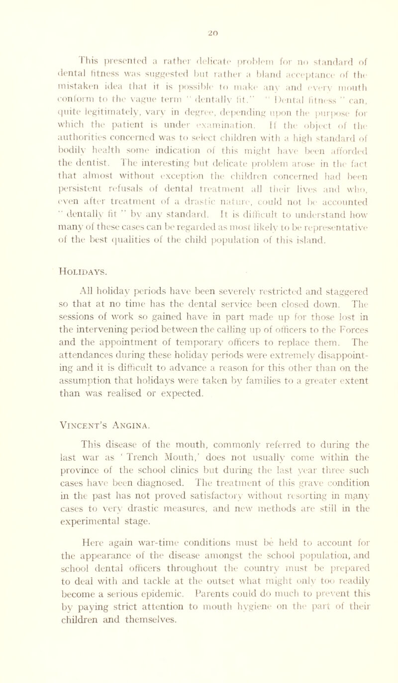 I his presented a ratlin delicate problem for no standard of dental fitness was suggested but rather a bland acceptance of the mistaken idea that it is possible to make any and even mouth conform to the vague term “ dentally (it.” ' Dental fitness ” can, quite legitimately, vary in degree, depending upon the purpose for which the patient is under examination. If the object of the authorities concerned was to select children with a high standard of bodily health some indication of this might have been afforded the dentist. The interesting but delicate problem arose in the fact that almost without exception the children concerned had been persistent refusals of dental treatment all their lives and who, even after treatment of a drastic nature, could not be accounted dentally fit by any standard. It is difficult to understand how many of these cases can be regarded as most likely to be representative of the best qualities of the child population of this island. Holidays. All holiday periods have been severely restricted and staggered so that at no time has the dental service been closed down. The sessions of work so gained have in part made up for those lost in the intervening period between the calling up of officers to the Forces and the appointment of temporary officers to replace them. The attendances during these holiday periods were extremely disappoint¬ ing and it is difficult to advance a reason for this other than on the assumption that holidays were taken by families to a greater extent than was realised or expected. Vincent’s Angina. This disease of the mouth, commonly referred to during the last war as ‘ Trench Mouth,' does not usually come within the province of the school clinics but during the last year three such cases have been diagnosed. The treatment of this grave condition in the past has not proved satisfactory without resorting in many cases to very drastic measures, and new methods are still in the experimental stage. Here again war-time conditions must be held to account for the appearance of the disease amongst the school population, and school dental officers throughout the country must be prepared to deal with and tackle at the outset what might only too readily- become a serious epidemic. Parents could do much to prevent this by paying strict attention to mouth hygiene on the part of their children and themselves.