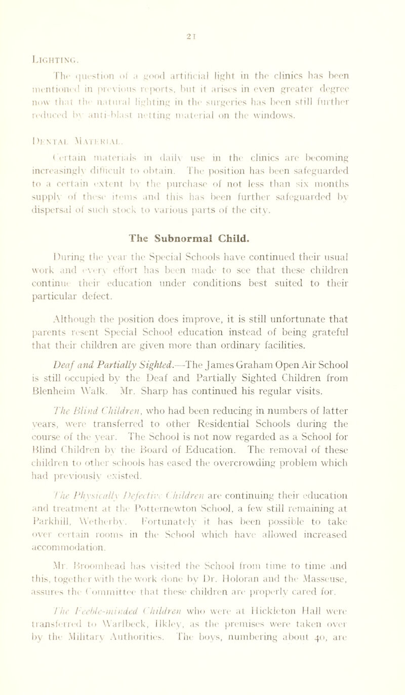 Lighting. The cpiestion ol .1 good artificial light in the clinics has been mentioned in previous reports, but i( arises in even greater degree now that the natural lighting in the surgeries has been still further reduced by anti-blast netting material on the windows. Dj-ntai Mmi kiai Certain materials in daih use in the clinics are becoming increasingly difficult to obtain. The position has been safeguarded to a certain extent b\ the purchase of not less than six months supply of these items and this has been further safeguarded by dispersal ol such stock to various parts of the city. The Subnormal Child. During the year the Special Schools have continued their usual work and ever\ effort has been made to see that these children continue their education under conditions best suited to their particular defect. Although the position does improve, it is still unfortunate that parents resent Special School education instead of being grateful that their children are given more than ordinary facilities. Deaf and Partially Sighted.—The James Graham Open Air School is still occupied by the Deaf and Partially Sighted Children from Blenheim Walk. Mr. Sharp has continued his regular visits. The Blind Children, who had been reducing in numbers of latter years, were transferred to other Residential Schools dining the course of the year. The School is not now regarded as a School for Blind Children by the Board of Education. The removal of these children to other schools has eased the overcrowding problem which had previously existed. The Phvsicallx Defect):'. (hildren are continuing their education and treatment at the Potternewton School, a few still remaining at Parkhill, Wetherbv. Fortunately it has been possible to take over certain rooms in the School which have allowed increased accommodation. Mr Broomhcad has visited the School from time to time and this, together with the work done by Dr. Holoran and the Masseuse, assures the Committee that these children are properly cared for. The Teehle-minded ( hildren who were at Hickleton Hall were transferred to Warlbeck, ilkley, as the premises were taken over by the Military Authorities. Hie boys, numbering about 40, are