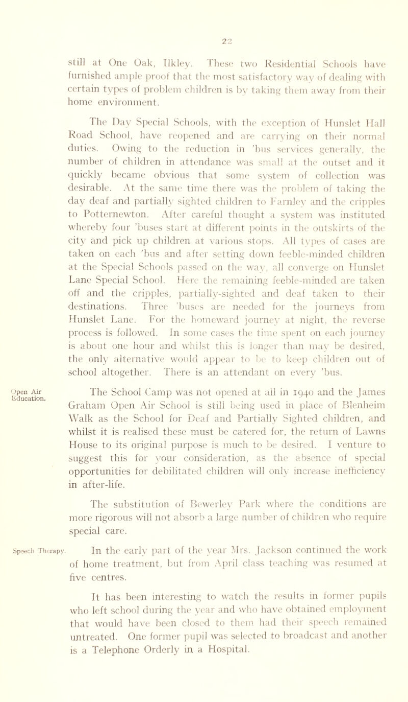 Open Air Education. Speech Therapy. still at One Oak, Ilkley. These two Residential Schools have furnished ample proof that the most satisfactory way of dealing with certain types of problem children is by taking them away from their home environment. Hie Day Special Schools, with the exception of Hunslet Hall Road School, have reopened and are carrying on their normal duties. Owing to the reduction in ’bus services generally, the number of children in attendance was small at the outset and it quickly became obvious that some system of collection was desirable. At the same time there was the problem of taking the day deaf and partially sighted children to Farnley and the cripples to Pottemewton. After careful thought a system was instituted whereby four ’buses start at different points in the outskirts of the city and pick up children at various stops. All types of cases are taken on each ’bus and after setting down feeble-minded children at the Special Schools passed on the way, all converge on Hunslet Lane Special School. Here the remaining feeble-minded arc taken off and the cripples, partially-sighted and deaf taken to their destinations. Three 'buses are needed for the journeys from Hunslet Lane. For the homeward journey at night, the reverse process is followed. In some cases the time spent on each journey is about one hour and whilst this is longer than may be desired, the only alternative would appear to be to keep children out of school altogether. There is an attendant on every ’bus. The School Camp was not opened at ail in 1940 and the James Graham Open Air School is still being used in place of Blenheim Walk as the School for Deaf and Partially Sighted children, and whilst it is realised these must be catered for, the return of Lawns House to its original purpose is much to be desired. I venture to suggest this for your consideration, as the absence of special opportunities for debilitated children will onl\ increase inefficiency in after-life. The substitution of Bewerlev Park where the conditions are more rigorous will not absorb a large number of children who require special care. In the early part of the year Mrs. Jackson continued the work of home treatment, but from April class teaching was resumed at five centres. It has been interesting to watch the results in former pupils who left school during the year and who have obtained employment that would have been closed to them had their speech remained untreated. One former pupil was selected to broadcast and another is a Telephone Orderly in a Hospital.