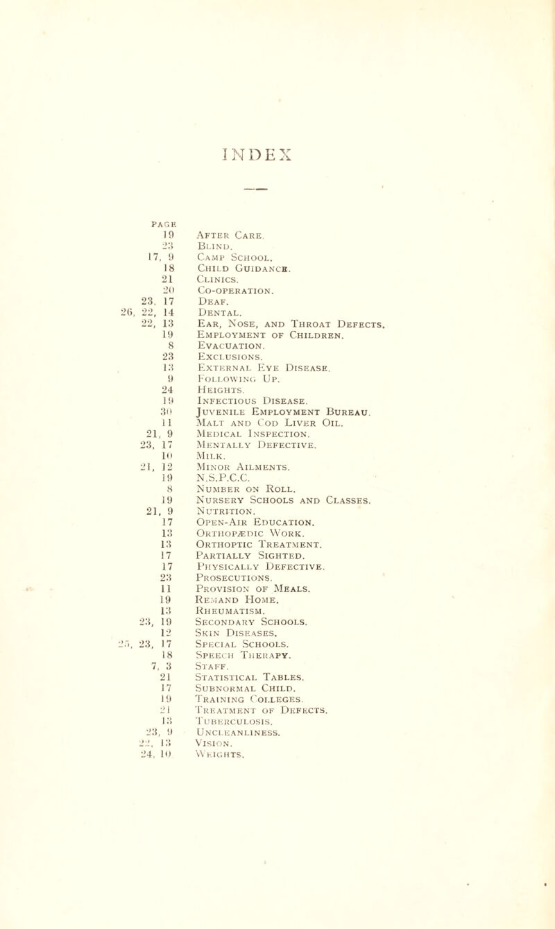 PAGE 10 23 17, 9 18 21 20 23. 17 22, 14 22, 13 19 8 23 13 9 24 19 30 11 21, 9 23, 17 10 21, 12 19 8 19 21, 9 17 13 13 17 17 23 11 19 13 23, 19 12 23, 17 18 7, 3 21 17 19 21 13 After Care. Blind. Camp School. Child Guidance. Clinics. Co-operation. Deaf. Dental. Ear, Nose, and Throat Defects Employment of Children. Evacuation. Exclusions. External Eye Disease. Following Up. Heights. Infectious Disease. Juvenile Employment Bureau. Malt and Cod Liver Oil. Medical Inspection. Mentally Defective. Milk. Minor Ailments. N.S.P.C.C. Number on Roll. Nursery Schools and Classes. Nutrition. Open-Air Education. Orthopaedic Work. Orthoptic Treatment. Partially Sighted. Physically Defective. Prosecutions. Provision of Meals. Remand FIome. Rheumatism. Secondary Schools. Skin Diseases. Special Schools. Speech Therapy. Staff. Statistical Tables. Subnormal Child. Training Colleges. Treatment of Defects. Tuberculosis. 23, 9 22. 13 Uncleanliness. Vision. 24, 10 Weights.