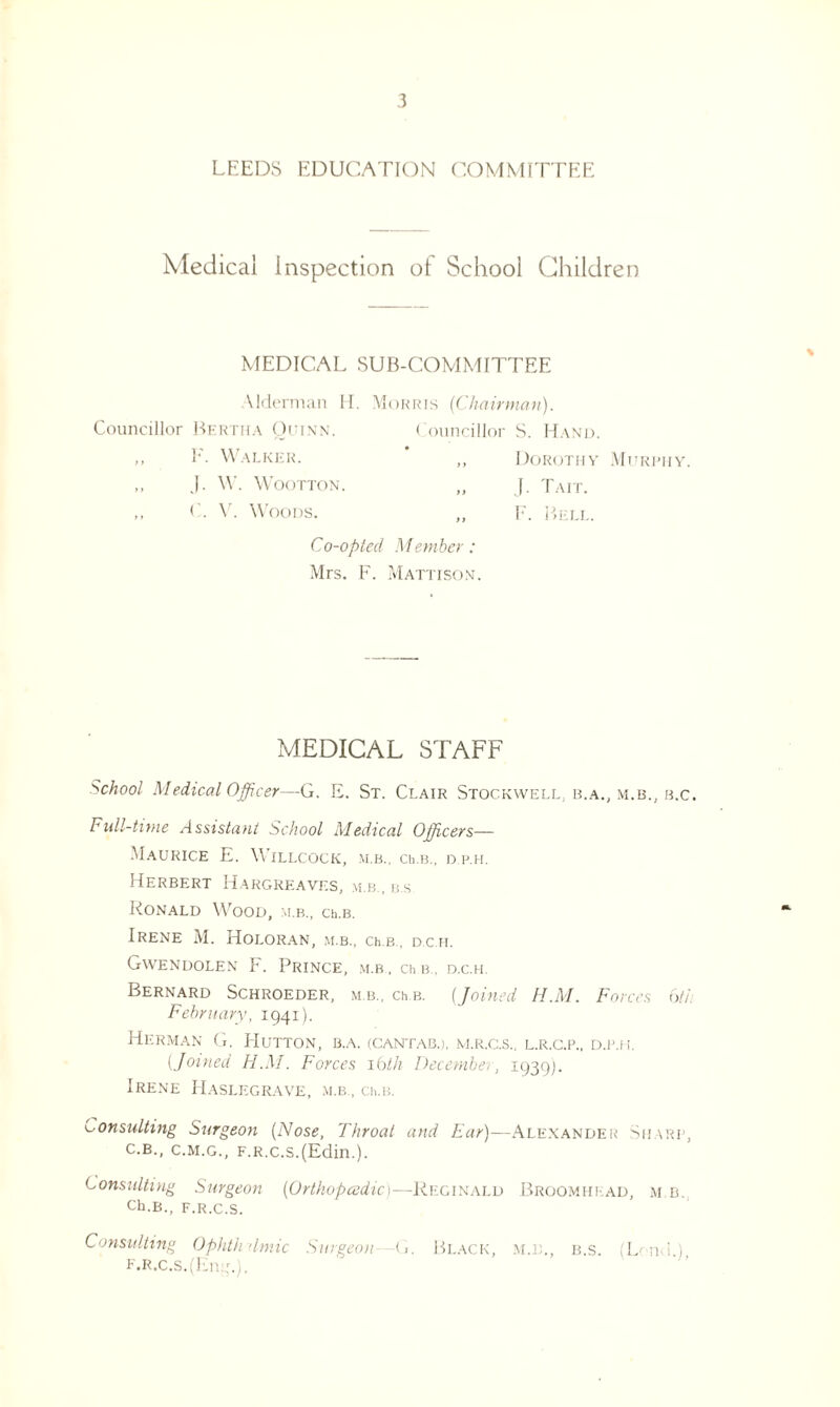LEEDS EDUCATION COMMITTEE Medical Inspection of School Children MEDICAL SUB-COMMITTEE Alderman H. Morris {Chairman). Councillor Bertha Quinn. Councillor S. Hand. ,, E. Walker. „ Dorothy Murphy. J. W. WOOTTON. „ J. TAIT. ,, C. V. Woods. „ F. Bell. Co-opted Member: Mrs. F. Mattisqn. MEDICAL STAFF School Medical Officer—G. E. St. Clair Stockwell, b.a., m.b.; b.c. Full-time Assistant School Medical Officers— Maurice E. Willcock, m.b., ceb., d.p.h. Herbert Hargreaves, m.b., b.s RONALD WOOD, M.B., Ch.B. Irene M. Holoran, m.b., ceb, d.c.h. Gwendolen F. Prince, m.b , ch b , d.c.h. Bernard Schroeder, m b, ch b. (Joined H.M. Forces 6th February, 1941). Herman G. Hutton, b.a. (Cantab.), m.r.c.s.. l.r.g.p., d.p.h (.Joined H.M. Forces 16th December, 1939]. Irene Haslegrave, m.b , cii.b. consulting Surgeon {Nose, Throat and Ear)—Alexander Sharp, c.b., c.m.g., F.R.c.s.(Edin.). Constilting Surgeon {Orthopedic)—Reginald Broomhead, m.b. Ch.B., F.R.C.S. Consulting Ophthalmic Surgeon G. Black, m.b., b.s. (Loud.). F.R.C.S.(Ell::.).