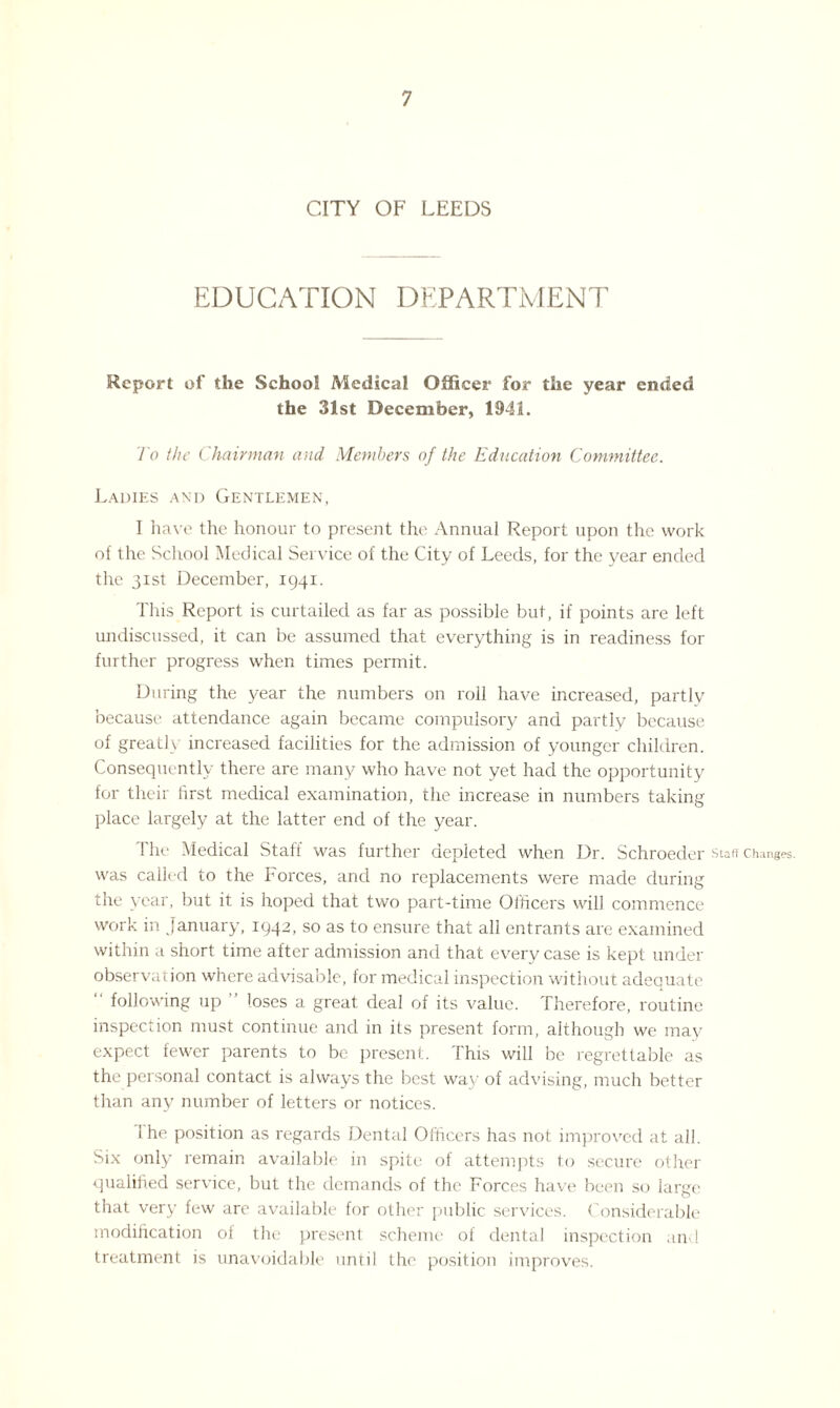 CITY OF LEEDS EDUCATION DEPARTMENT Report of the School Medical Officer for the year ended the 31st December, 1941. To the Chairman and. Members of the Education Committee. Ladies and Gentlemen, I have the honour to present the Annual Report upon the work of the School Medical Service of the City of Leeds, for the year ended the 31st December, 1941. This Report is curtailed as far as possible but, if points are left undiscussed, it can be assumed that everything is in readiness for further progress when times permit. During the year the numbers on roll have increased, partly because attendance again became compulsory and partly because of greatly increased facilities for the admission of younger children. Consequently there are many who have not yet had the opportunity for their first medical examination, the increase in numbers taking place largely at the latter end of the year. The Medical Staff was further depleted when Dr. Schroed er Staff Changes, was called to the Forces, and no replacements were made during the year, but it is hoped that two part-time Officers will commence work in January, 1942, so as to ensure that all entrants are examined within a short time after admission and that every case is kept under observation where advisable, for medical inspection without adequate following up loses a great deal of its value. Therefore, routine inspection must continue and in its present form, although we may expect fewer parents to be present. This will be regrettable as the personal contact is always the best way of advising, much better than any number of letters or notices. i he position as regards Dental Officers has not improved at all. Six only remain available in spite of attempts to secure other qualified service, but the demands of the Forces have been so large that very few are available for other public services. Considerable modification of the present scheme of dental inspection and treatment is unavoidable until the position improves.