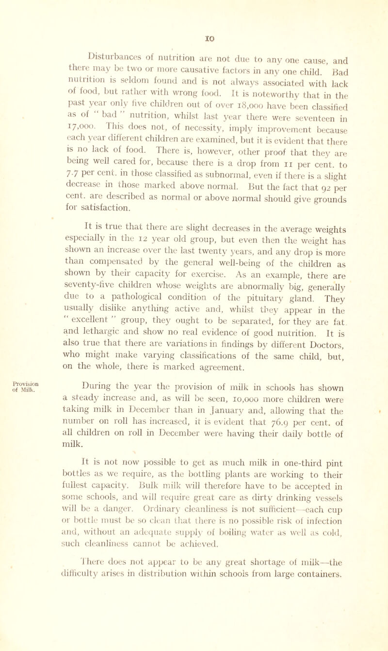 Provision of Milk. Distuibailees ol nutrition are not due to anyone cause, and there may be two or more causative factors in any one child. Bad nutrition is seldom found and is not always associated with lack of food, but rather with wrong food. It is noteworthy that in the past year only five children out of over 18,000 have been classified as of “ bad ” nutrition, whilst last year there were seventeen in 17,000. I his does not, of necessity, imply improvement because each year different children are examined, but it is evident that there is no lack of food. I here is, however, other proof that they are being well cared for, because there is a drop from 11 per cent, to 7-/ pei cent, in those classilied as subnormal, even if there is a slight decrease in those marked above normal. But the fact that 92 per cent, aie described as normal or above normal should give grounds for satisfaction. It is true that there are slight decreases in the average weights especially in the 12 year old group, but even then the weight has shown an increase over the last twenty years, and any drop is more than compensated by the general well-being of the children as shown by their capacity for exercise. As an example, there are seventy-five children whose weights are abnormally big, generally due to a pathological condition of the pituitary gland. They usually dislike anything active and, whilst they appear in the excellent group, they ought to be separated, for they are fat and lethargic and show no real evidence of good nutrition. It is also true that there are variations in findings by different Doctors, who might make varying classifications of the same child, but, on the whole, there is marked agreement. During the year the provision of milk in schools has shown a steady increase and, as will be seen, 10,000 more children were taking milk in December than in January and, allowing that the number on roll has increased, it is evident that 76.9 per cent, of all children on roll in December were having their daily bottle of milk. It is not now possible to get as much milk in one-third pint bottles as we require, as the bottling plants are working to their fullest capacity. Bulk milk will therefore have to be accepted in some schools, and will require great care as dirty drinking vessels will be a danger. Ordinary cleanliness is not sufficient—each cup or bottle must be so clean that there is no possible risk of infection and, without an adequate supply of boiling water as well as cold, such cleanliness cannot be achieved. There does not appear to be any great shortage of milk—the difficulty arises in distribution within schools from large containers.