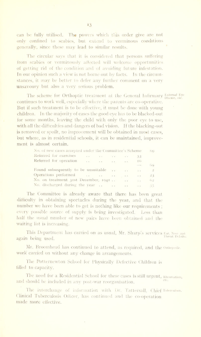 can be fully utilised. The powers which this order give arc not only confined to scabies, but extend to verminous conditions generally, since these may lead to similar results. The circular savs that it is considered that persons suffering from scabies or vcrminously affected will welcome opportunities of getting rid of the condition and of avoiding future infestation. In our opinion such a view is not borne out by facts. In the circum¬ stances, it may be better to defer any further comment on a very unsavoury but also a very serious problem. The scheme for Orthoptic treatment at the General Infirmary !ptcrnal O'- continues to work well, especially where the parents are co-operative. But if such treatment is to be effective, it must be done with young children. In the majority of cases the good eye has to be blacked-out for some months, leaving the child with only the poor eye to use, with all the difficult ies and dangers of bad vision. If the blacking-out is removed or spoilt, no improvement will be obtained in most cases, but where, as in residential schools, it can be maintained, improve¬ ment is almost certain. No. of new cases accepted under the Committee’; > Scheme (>y Referred for exercises 53 Referred for operation i(> — by Found subsequently to be unsuitable y Operations performed -3 Xo. on treatment 31st December, 1041 .. .. 62 N’o. discharged during the vear The Committee is already aware that there has been great difficulty in obtaining spectacles during the year-, and that the number we have been able to get is nothing like our requirements ; every possible source of supply is being investigated. Less than half the usual number of new pairs have been obtained and the waiting list is increasing. This Department has carried on as usual, Mr. Sharp’s services i:.ir, \.*r ,m<i i • , * Throat Defects. again being used. Mr. Broomhead has continued to attend, as required, and the orthop.-v.iir. work carried on without any change in arrangements. The Potternewton School for Physically Defective Children is tilled to capacity. The need for a Residential School for these cases is still urgent, Rheumatism, and should be included in anv post-war reorganisation. 1 he interchange of information with Dr. Tattersall, Chief Tuberculosis. Clinical Tuberculosis Officer, lias continued and the co-operation made more effective.