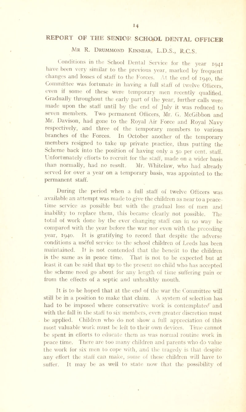 REPORT OF THE SENIOR SCHOOL DENTAL OFFICER Mr R. Drummond Kinnear, L.D.S., R.C.S. ( onditions in the School Dental Service for the year 1941 have been very similar to the previous year, marked by frequent changes and losses of staff to the Forces. At the end of 1940, the Committee was fortunate in having a full staff of twelve Officers, even if some of these were temporary men recently qualified. Gradually throughout the early part of the year, further calls were made upon the staff until by the end of July it was reduced to seven members. Two permanent Officers, Mr. G. McGibbon and Mr. Davison, had gone to the Royal Air Force and Royal Navy respectively, and three of the temporary members to various branches of the Forces. In October another of the temporary members resigned to take up private practice, thus putting the Scheme back into the position of having only a 50 per cent, staff. Unfortunately efforts to recruit for the staff, made on a wider basis than normally, had no result. Mr. Whitelaw, who had already served for over a year on a temporary basis, was appointed to the permanent staff. During the period when a full staff of twelve Officers was available an attempt was made to give the children as near to a peace¬ time service as possible but with the gradual loss of men and inability to replace them, this became clearly not possible. The total ot work done by the ever changing staff can in no wav be compared with the year before the war nor even with the preceding year, 1940. It is gratifying to record that despite the adverse conditions a useful service to the school children of Leeds has been maintained. It is not contended that the benefit to the children is the same as in peace time. That is not to be expected but at least it can be said that up to the present no child who has accepted the scheme need go about for any length of time suffering pain or from the effects of a septic and unhealthy mouth. It is to be hoped that at the end of the war the Committee will still be in a position to make that claim. A system of selection has had to be imposed where conservative work is contemplated' and with the fall in the staff to six members, even greater discretion must be applied. Children who do not show a full appreciation of this most valuable work must be left to their own devices. Time cannot be spent in efforts to educate them as was normal routine work in peace time. There are too many children and parents who do value the work for six men to cope with, and the tragedy is that despite any effort the staff can make, some of these children will have to suffer. It may be as well to state now that the possibility of